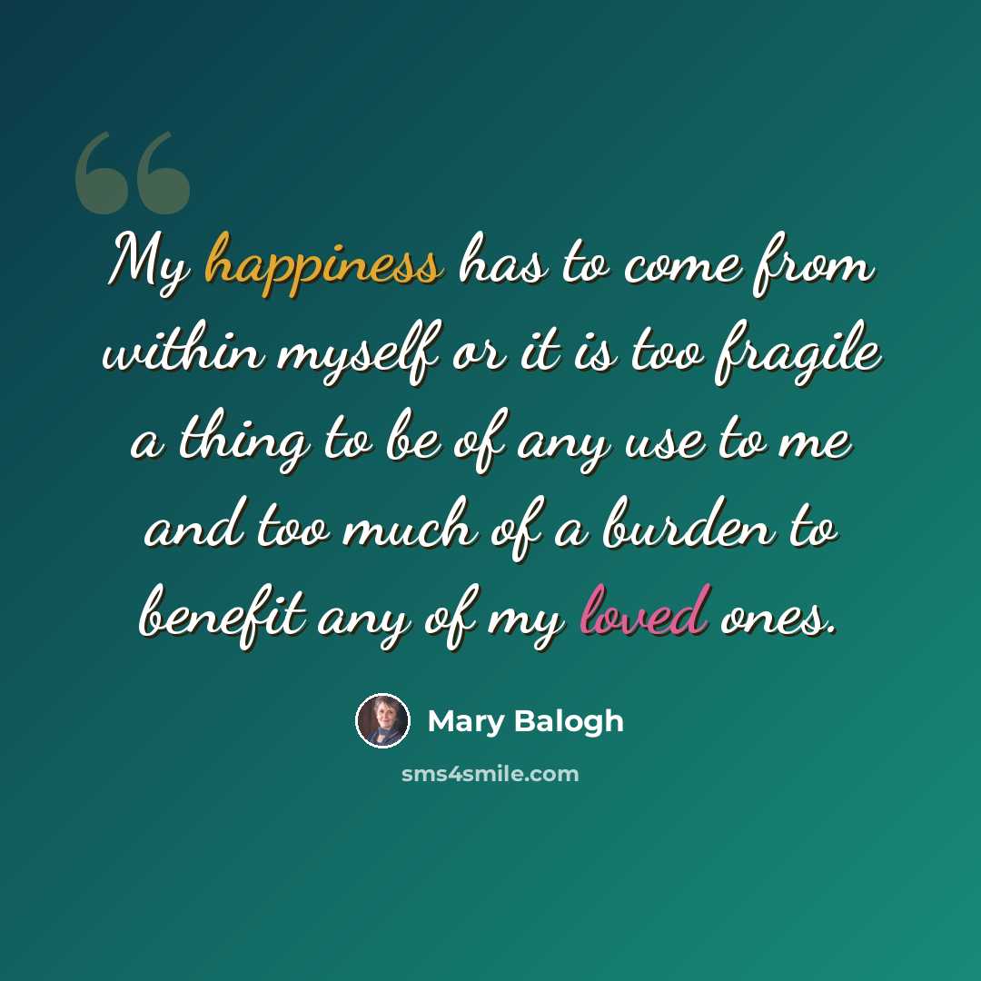 “My happiness has to come from within myself or it is too fragile a thing to be of any use to me and too much of a burden to benefit any of my loved ones.” quote by Mary Balogh