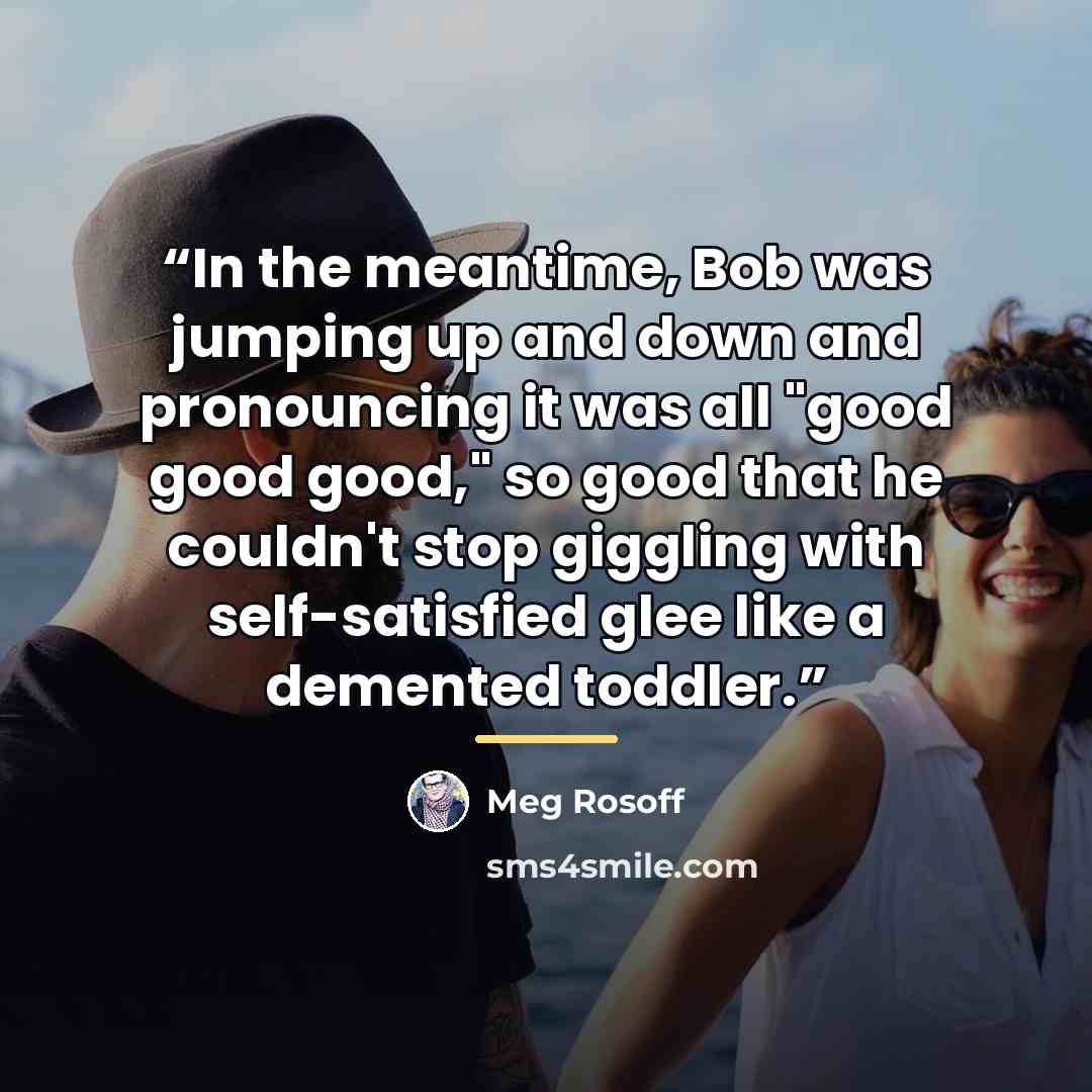 “In the meantime, Bob was jumping up and down and pronouncing it was all "good good good," so good that he couldn't stop giggling with self-satisfied glee like a demented toddler.” quote by Meg Rosoff