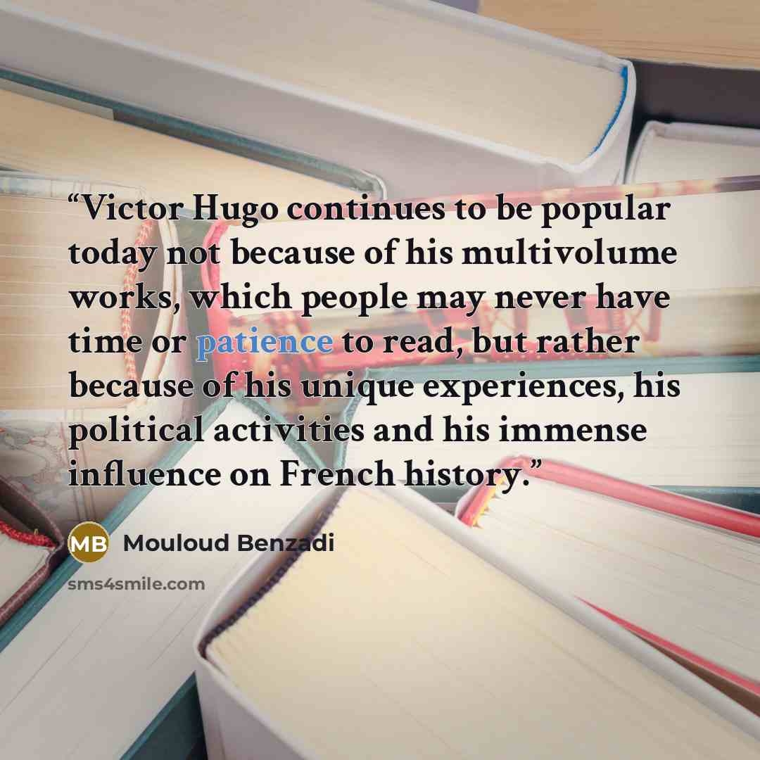 “Victor Hugo continues to be popular today not because of his multivolume works, which people may never have time or patience to read, but rather because of his unique experiences, his political activities and his immense influence on French history.” quote by Mouloud Benzadi