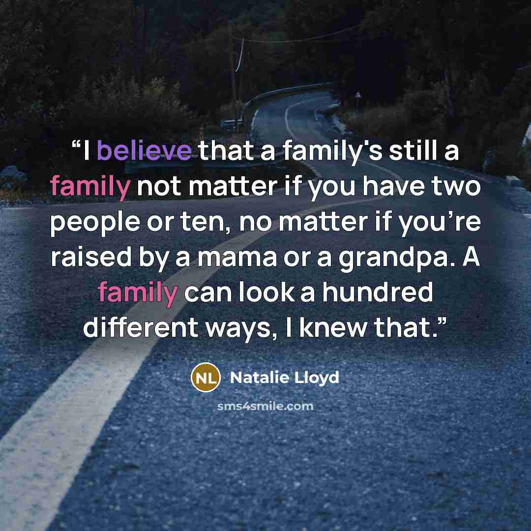 “I believe that a family's still a family not matter if you have two people or ten, no matter if you're raised by a mama or a grandpa. A family can look a hundred different ways, I knew that.” quote by Natalie Lloyd