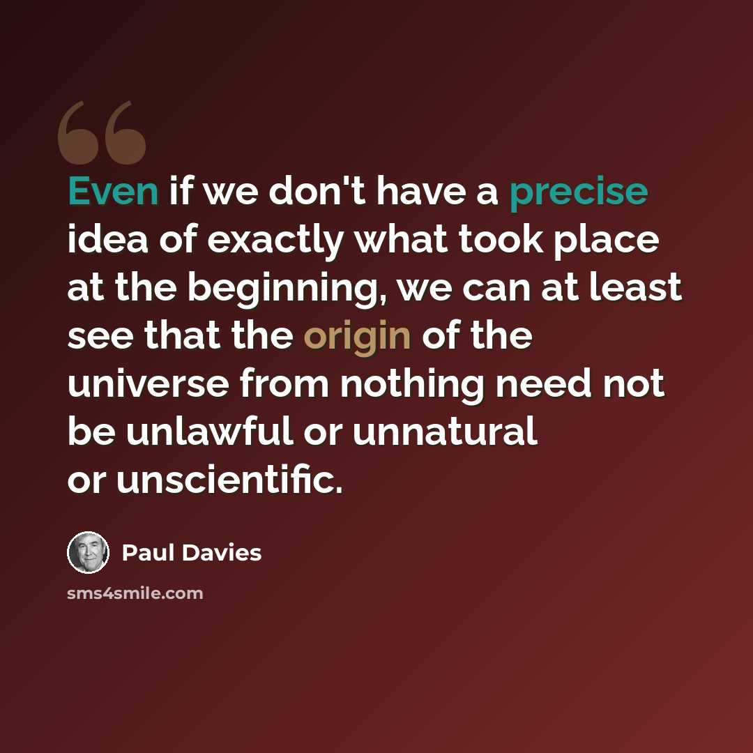 “Even if we don't have a precise idea of exactly what took place at the beginning, we can at least see that the origin of the universe from nothing need not be unlawful or unnatural or unscientific.” quote by Paul Davies