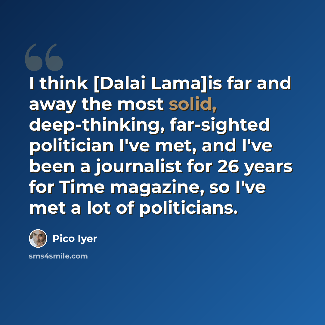 “I think [Dalai Lama]is far and away the most solid, deep-thinking, far-sighted politician I've met, and I've been a journalist for 26 years for Time magazine, so I've met a lot of politicians.” quote by Pico Iyer