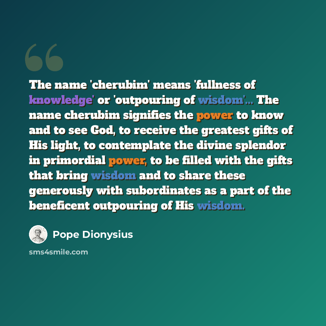 “The name 'cherubim' means 'fullness of knowledge' or 'outpouring of wisdom'... The name cherubim signifies the power to know and to see God, to receive the greatest gifts of His light, to contemplate the divine splendor in primordial power, to be filled with the gifts that bring wisdom and to…” quote by Pope Dionysius