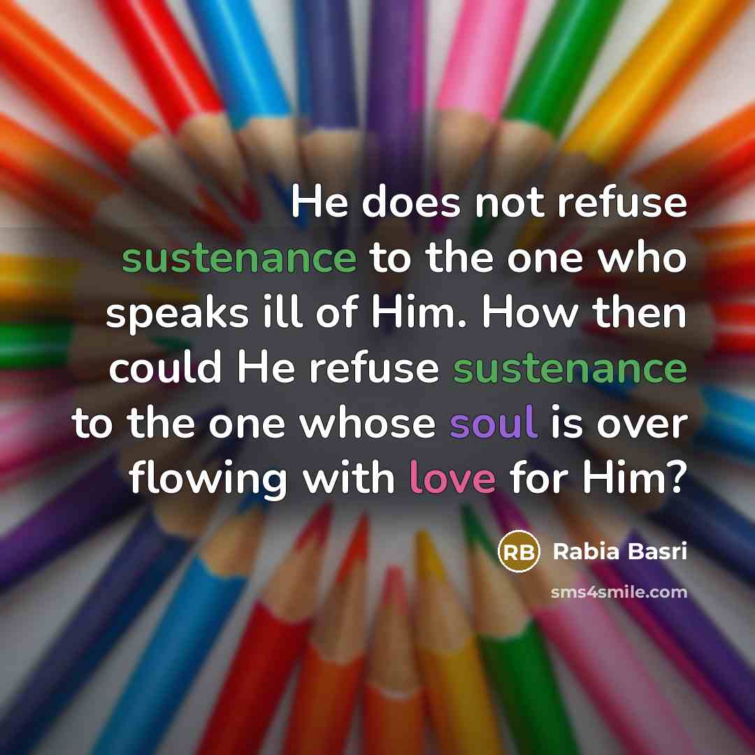 “He does not refuse sustenance to the one who speaks ill of Him. How then could He refuse sustenance to the one whose soul is over flowing with love for Him?” quote by Rabia Basri