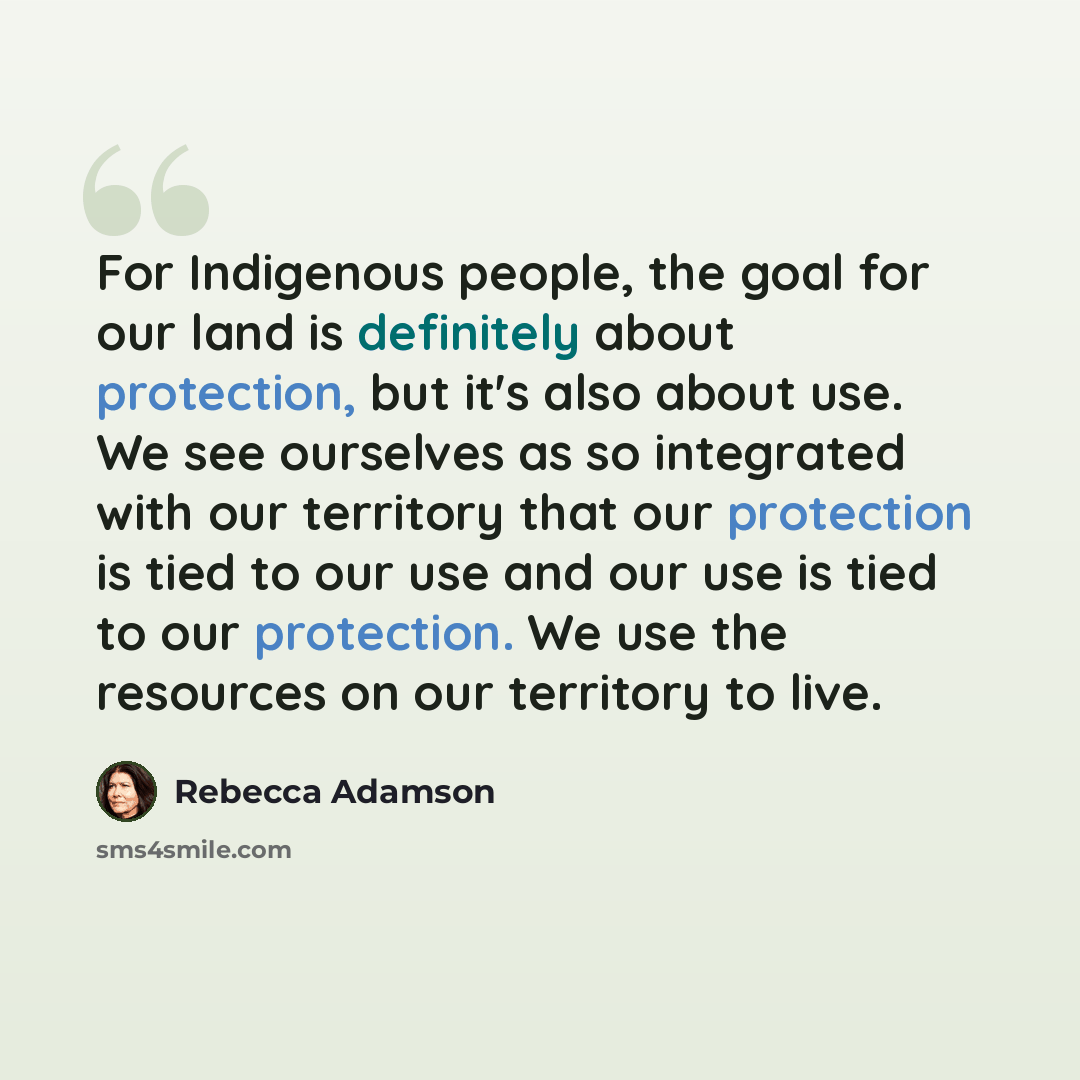 “For Indigenous people, the goal for our land is definitely about protection, but it's also about use. We see ourselves as so integrated with our territory that our protection is tied to our use and our use is tied to our protection. We use the resources on our territory to live.” quote by Rebecca Adamson