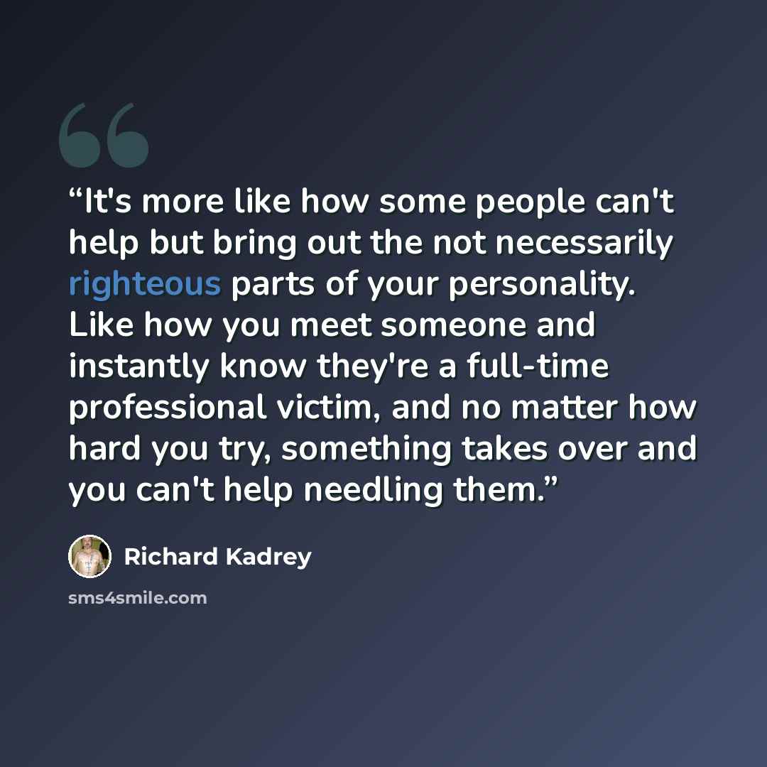 “It's more like how some people can't help but bring out the not necessarily righteous parts of your personality. Like how you meet someone and instantly know they're a full-time professional victim, and no matter how hard you try, something takes over and you can't help needling them.” quote by Richard Kadrey