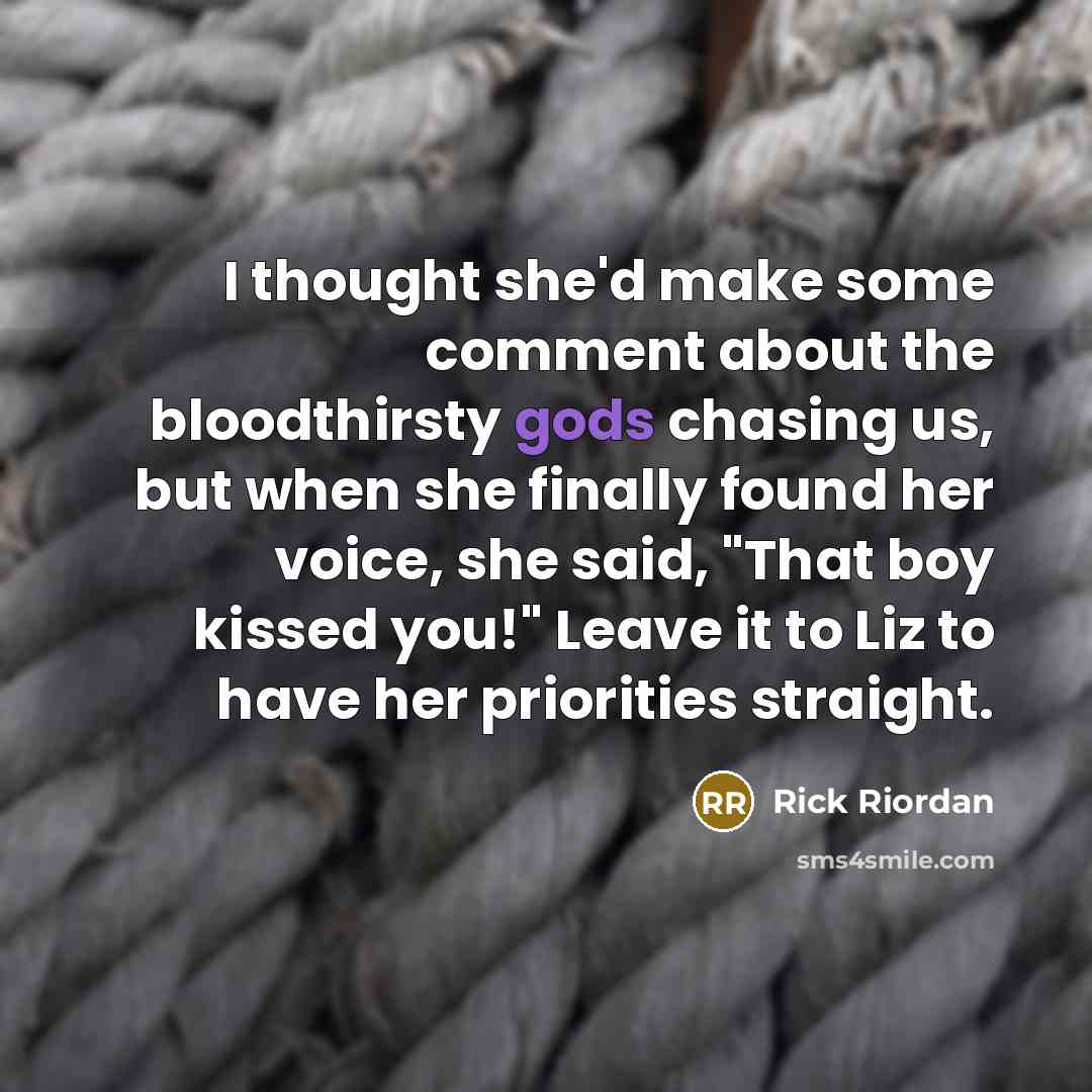 “I thought she'd make some comment about the bloodthirsty gods chasing us, but when she finally found her voice, she said, "That boy kissed you!" Leave it to Liz to have her priorities straight.” quote by Rick Riordan