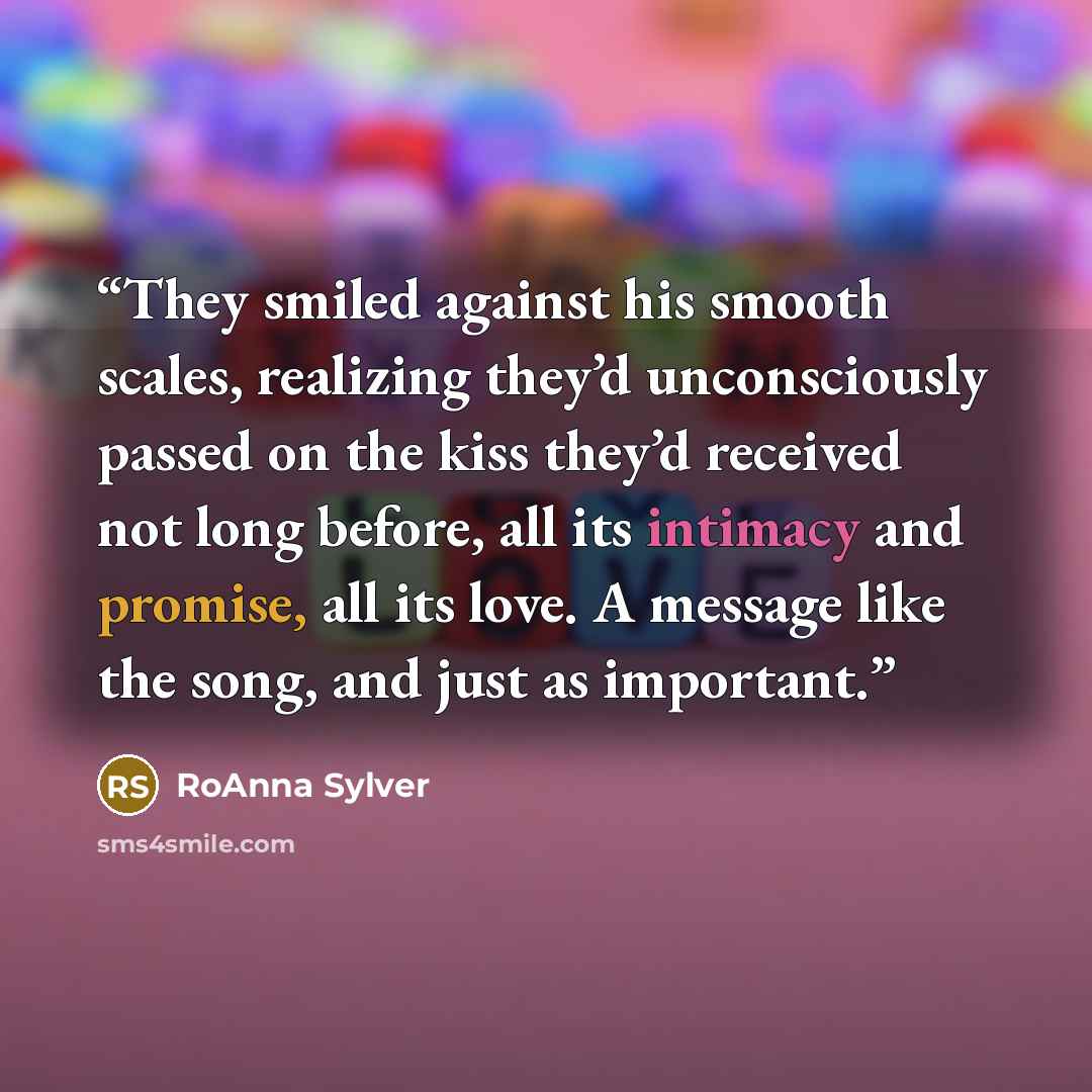 “They smiled against his smooth scales, realizing they’d unconsciously passed on the kiss they’d received not long before, all its intimacy and promise, all its love. A message like the song, and just as important.” quote by RoAnna Sylver