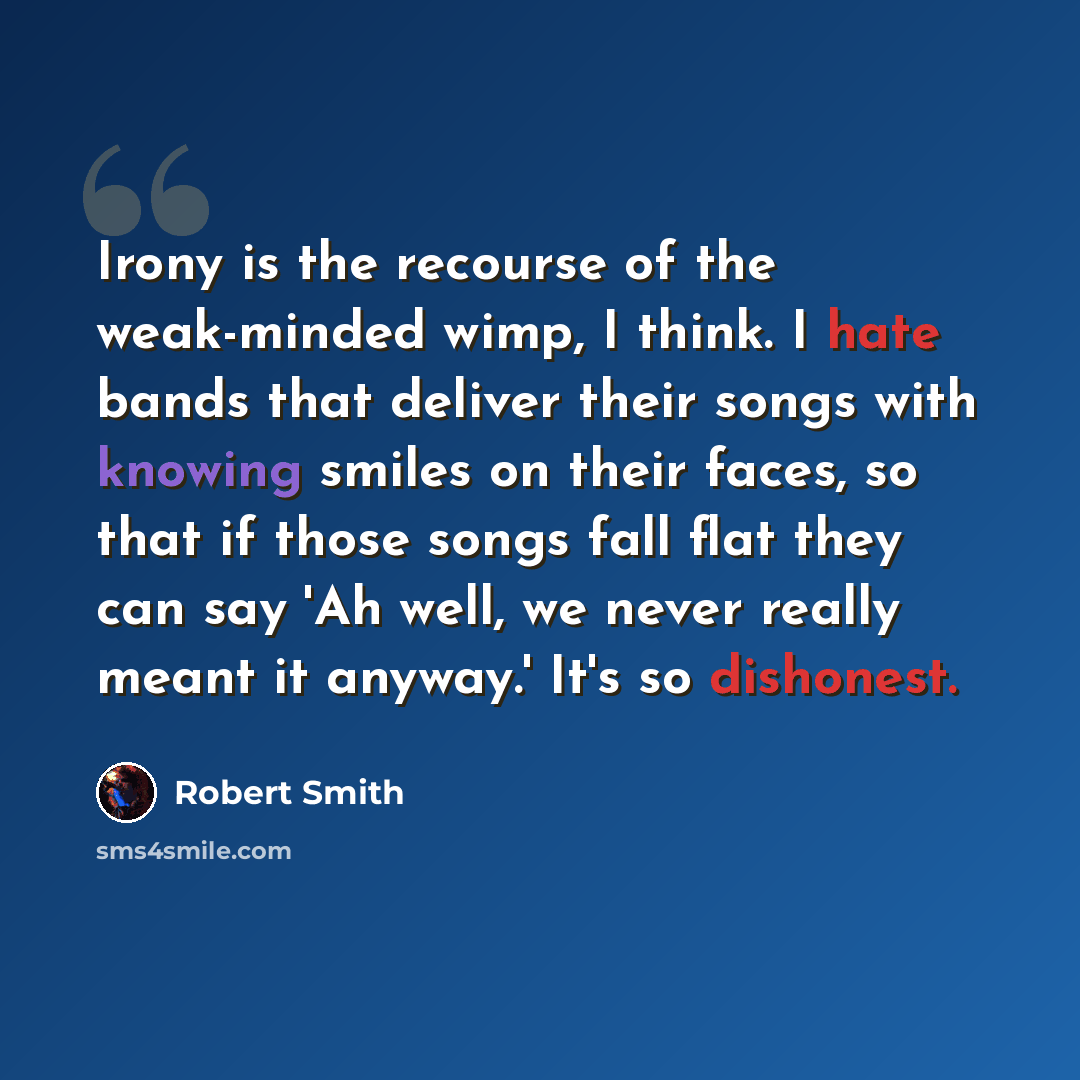“Irony is the recourse of the weak-minded wimp, I think. I hate bands that deliver their songs with knowing smiles on their faces, so that if those songs fall flat they can say 'Ah well, we never really meant it anyway.' It's so dishonest.” quote by Robert Smith