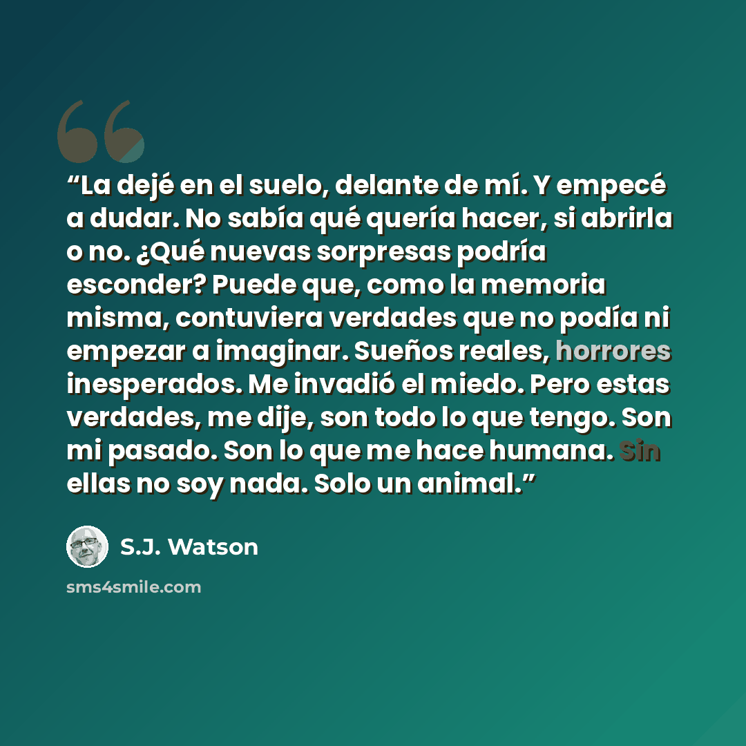“La dejé en el suelo, delante de mí. Y empecé a dudar. No sabía qué quería hacer, si abrirla o no. ¿Qué nuevas sorpresas podría esconder? Puede que, como la memoria misma, contuviera verdades que no podía ni empezar a imaginar. Sueños reales, horrores inesperados. Me invadió el miedo. Pero estas…” quote by S.J. Watson
