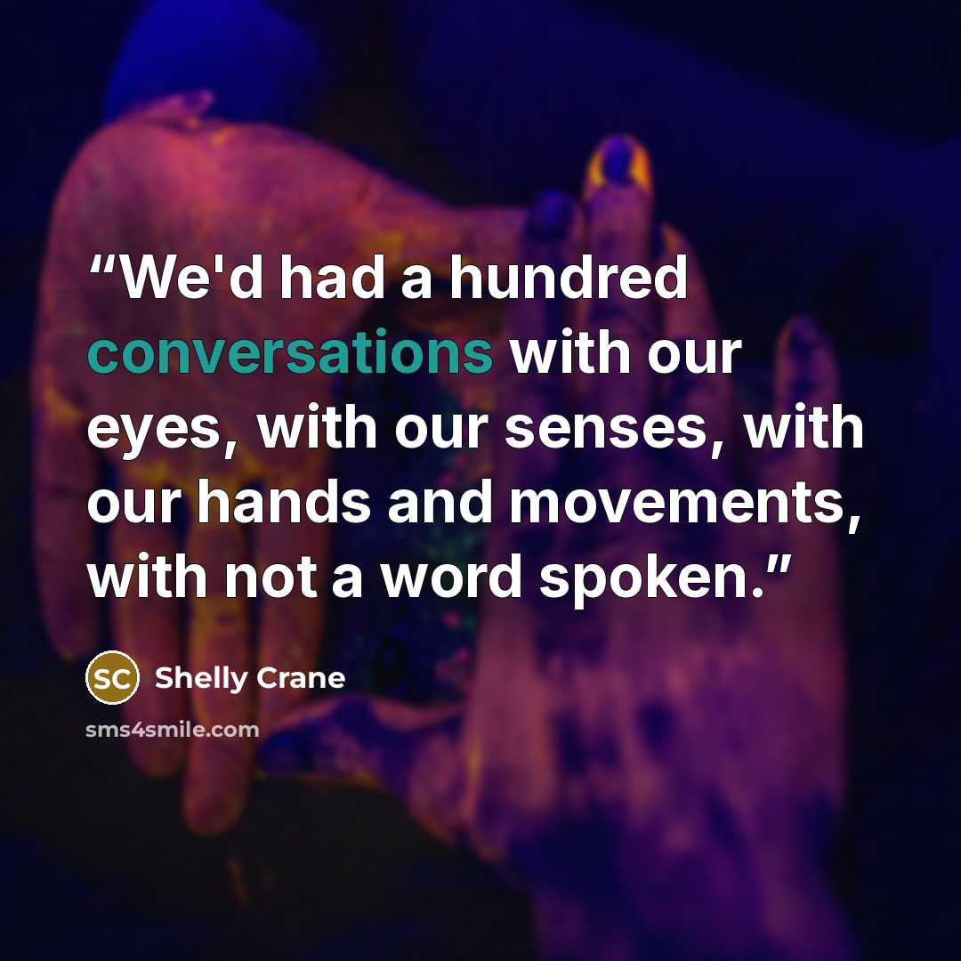 “We'd had a hundred conversations with our eyes, with our senses, with our hands and movements, with not a word spoken.” quote by Shelly Crane