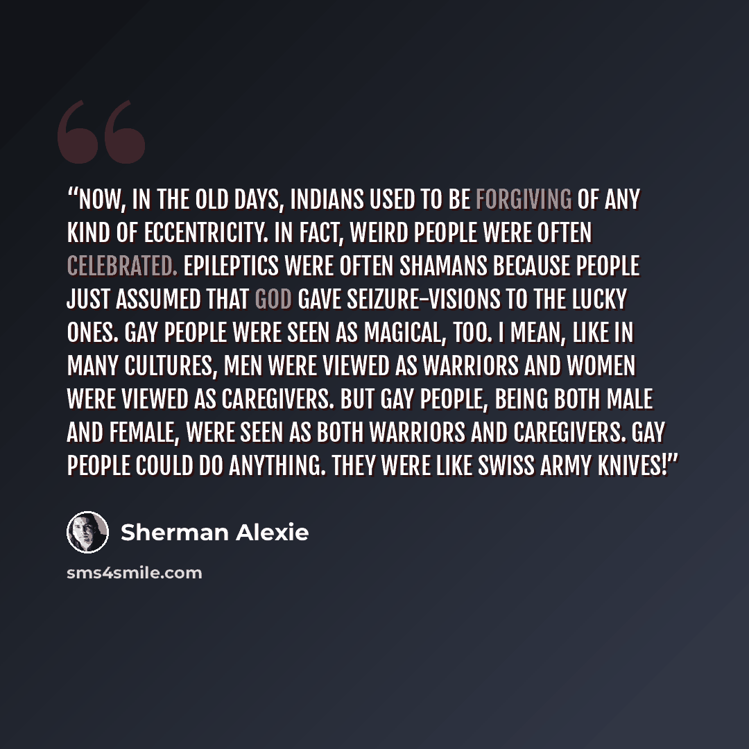 “Now, in the old days, Indians used to be forgiving of any kind of eccentricity. In fact, weird people were often celebrated. Epileptics were often shamans because people just assumed that God gave seizure-visions to the lucky ones. Gay people were seen as magical, too. I mean, like in many…” quote by Sherman Alexie