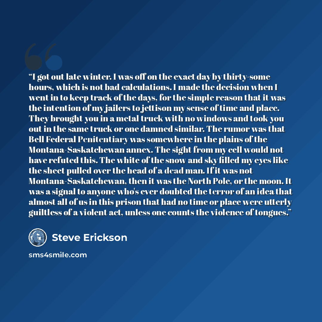 “I got out late winter. I was off on the exact day by thirty-some hours, which is not bad calculations. I made the decision when I went in to keep track of the days, for the simple reason that it was the intention of my jailers to jettison my sense of time and place. They brought you in a metal…” quote by Steve Erickson