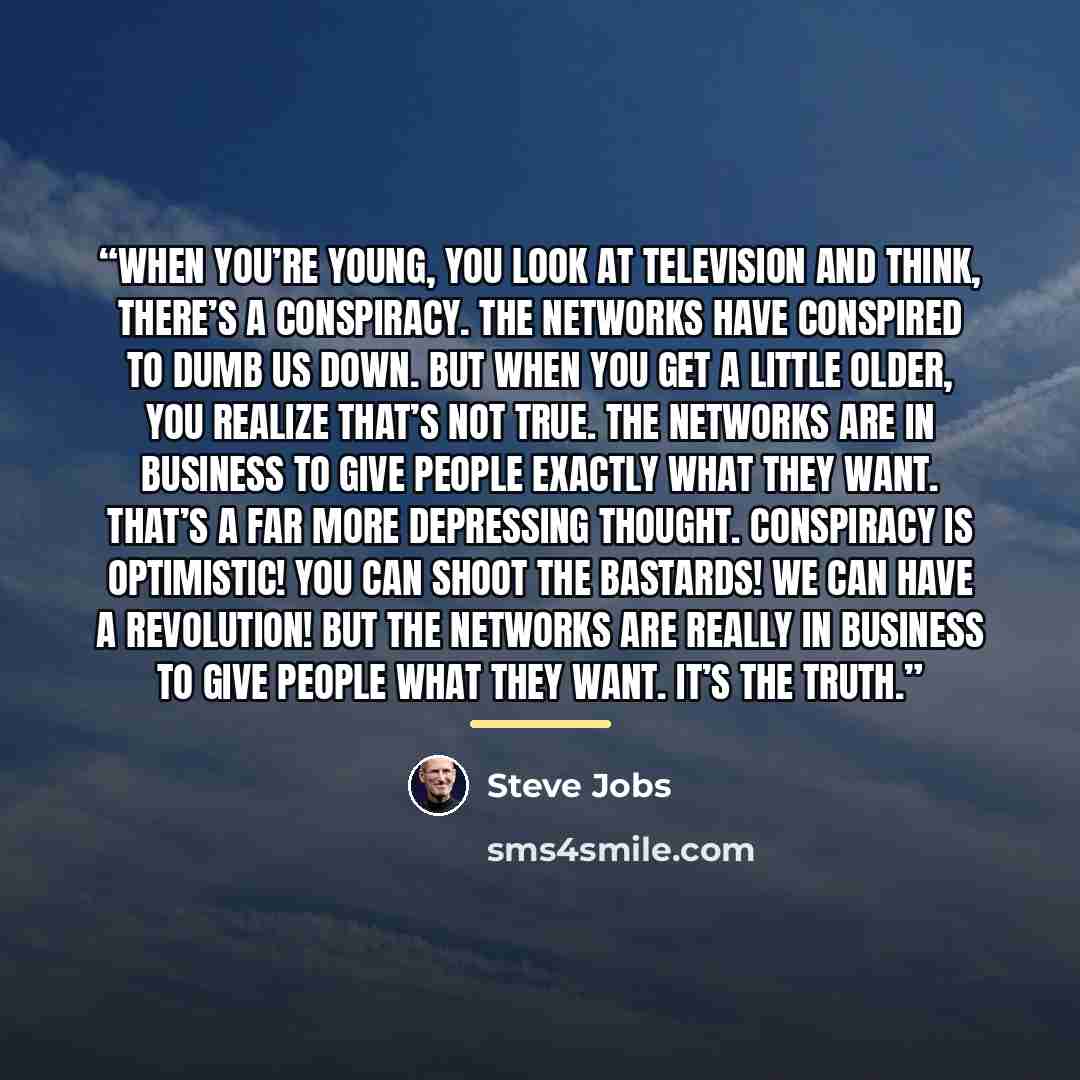 “When you’re young, you look at television and think, There’s a conspiracy. The networks have conspired to dumb us down. But when you get a little older, you realize that’s not true. The networks are in business to give people exactly what they want. That’s a far more depressing thought. Conspiracy…” quote by Steve Jobs
