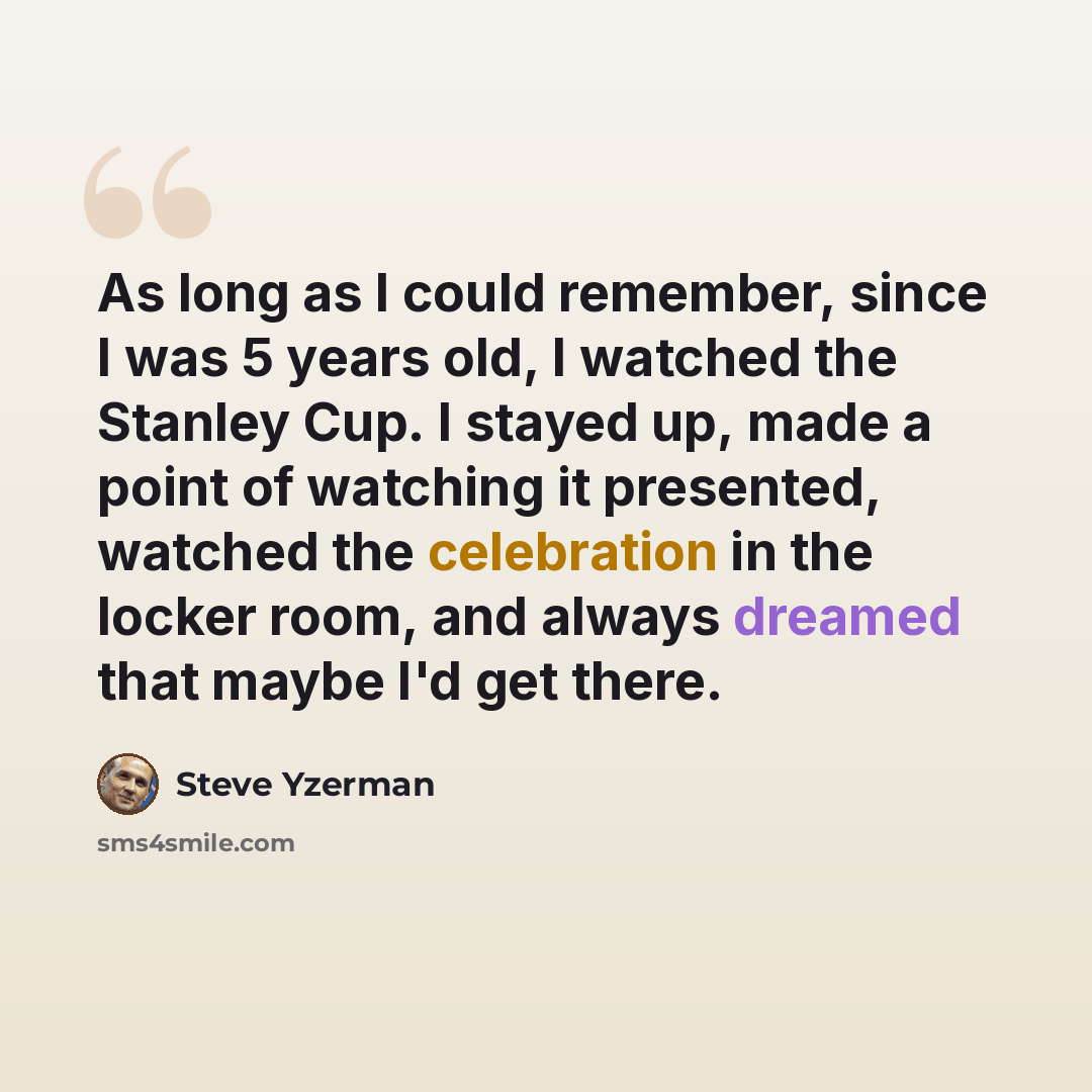 “As long as I could remember, since I was 5 years old, I watched the Stanley Cup. I stayed up, made a point of watching it presented, watched the celebration in the locker room, and always dreamed that maybe I'd get there.” quote by Steve Yzerman