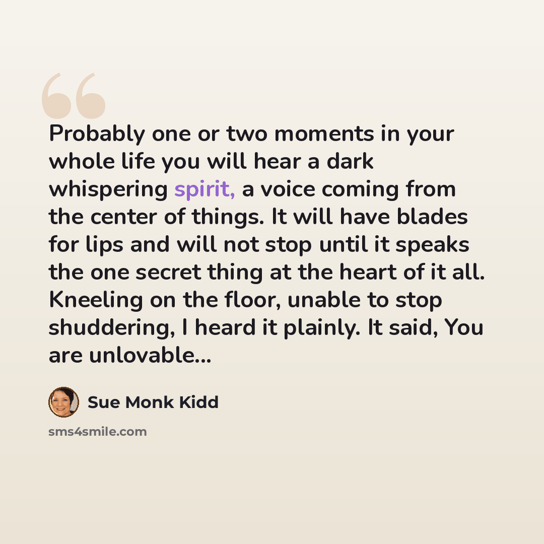 “Probably one or two moments in your whole life you will hear a dark whispering spirit, a voice coming from the center of things. It will have blades for lips and will not stop until it speaks the one secret thing at the heart of it all. Kneeling on the floor, unable to stop shuddering, I heard it…” quote by Sue Monk Kidd
