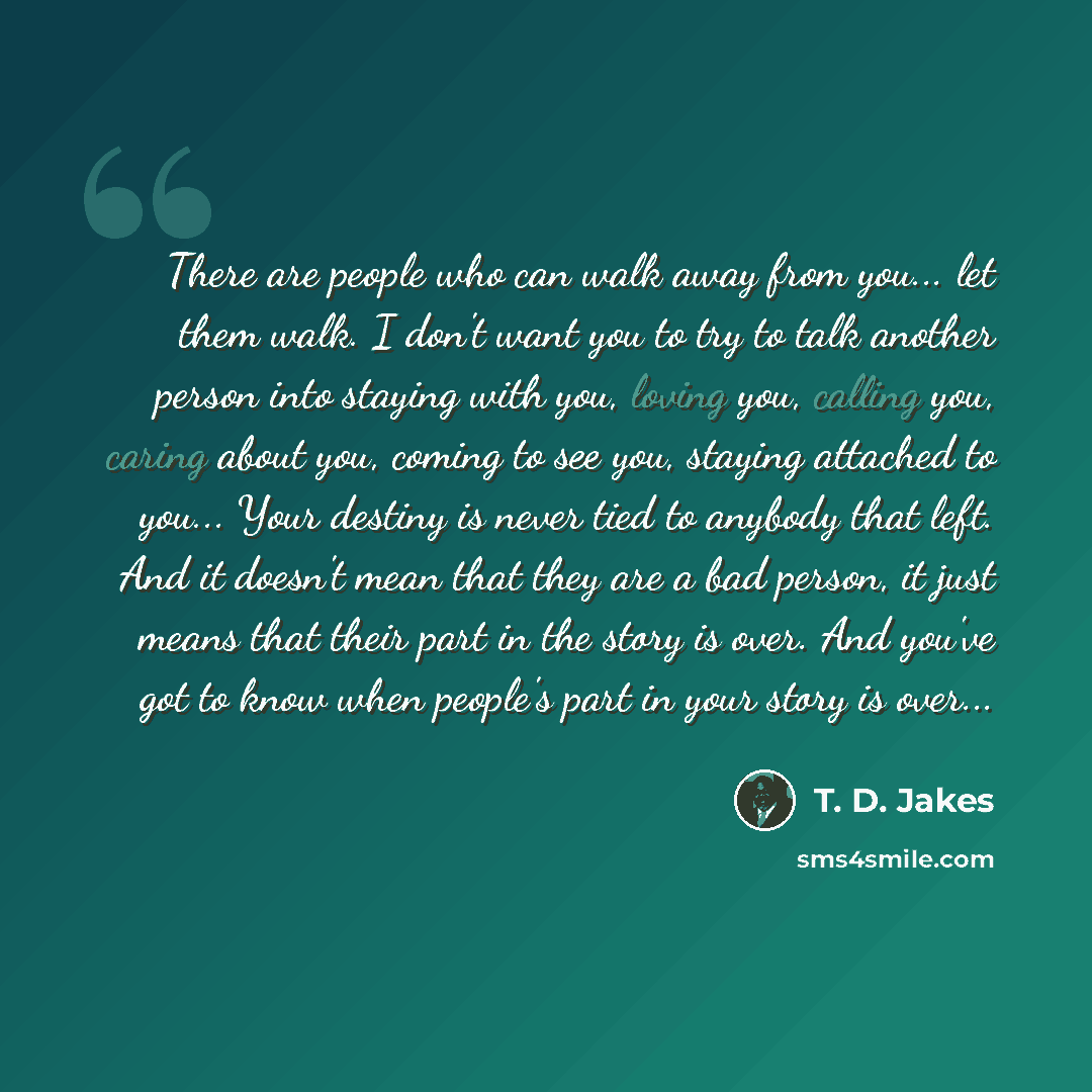 “There are people who can walk away from you... let them walk. I don't want you to try to talk another person into staying with you, loving you, calling you, caring about you, coming to see you, staying attached to you... Your destiny is never tied to anybody that left. And it doesn't mean that…” quote by T. D. Jakes
