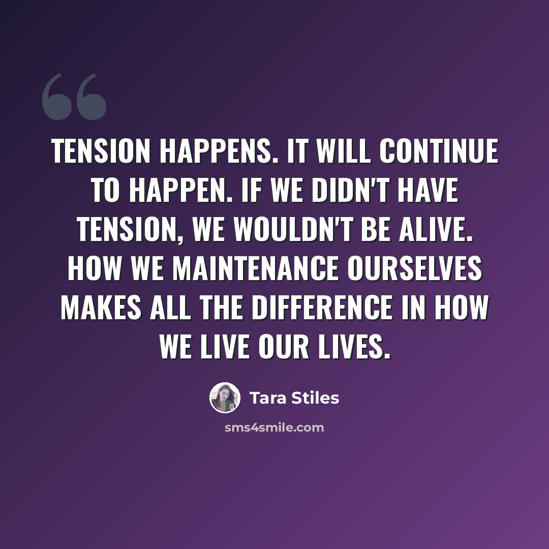 “Tension happens. It will continue to happen. If we didn't have tension, we wouldn't be alive. How we maintenance ourselves makes all the difference in how we live our lives.” quote by Tara Stiles