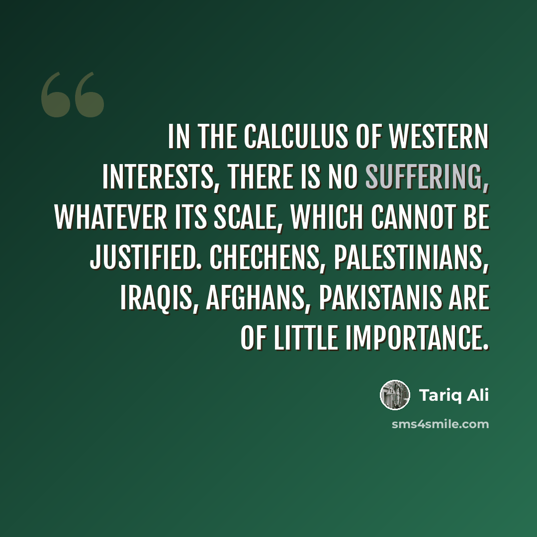 “In the calculus of western interests, there is no suffering, whatever its scale, which cannot be justified. Chechens, Palestinians, Iraqis, Afghans, Pakistanis are of little importance.” quote by Tariq Ali