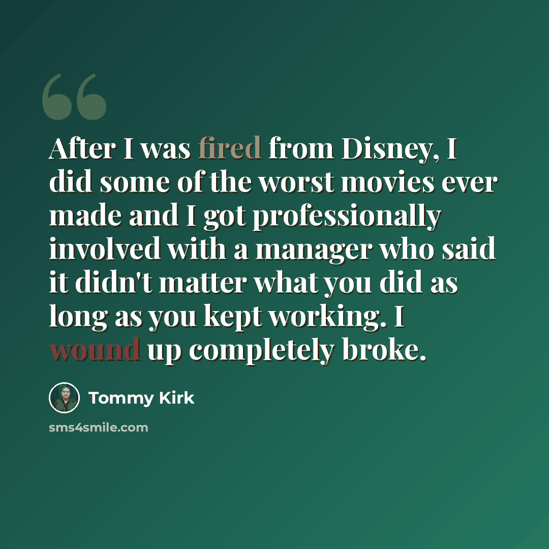 “After I was fired from Disney, I did some of the worst movies ever made and I got professionally involved with a manager who said it didn't matter what you did as long as you kept working. I wound up completely broke.” quote by Tommy Kirk