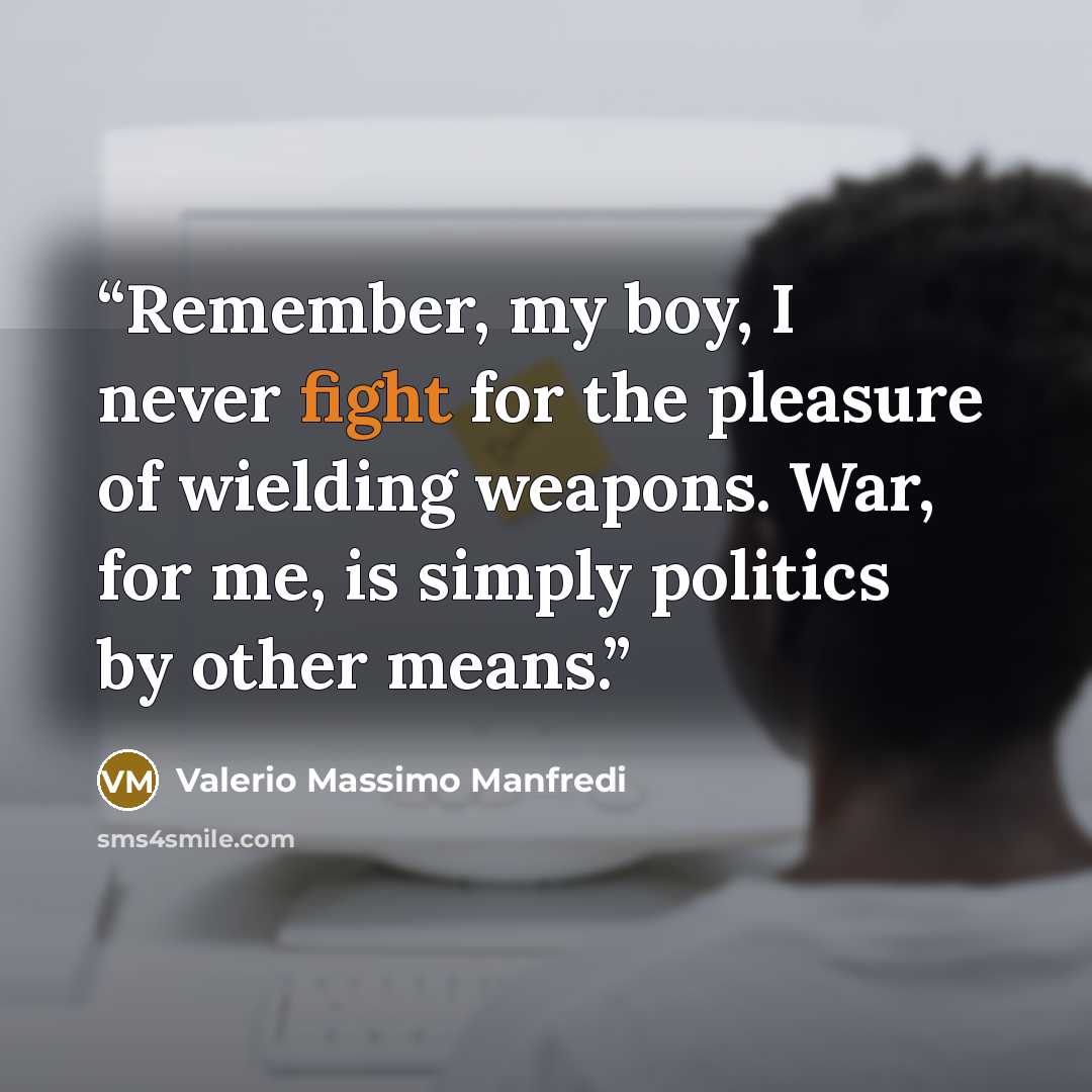 “Remember, my boy, I never fight for the pleasure of wielding weapons. War, for me, is simply politics by other means.” quote by Valerio Massimo Manfredi