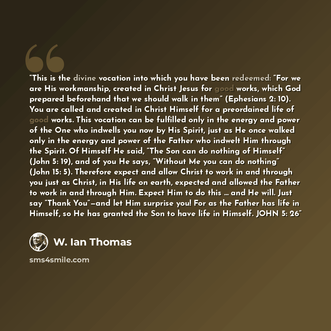 “This is the divine vocation into which you have been redeemed: “For we are His workmanship, created in Christ Jesus for good works, which God prepared beforehand that we should walk in them” (Ephesians 2: 10). You are called and created in Christ Himself for a preordained life of good works. This…” quote by W. Ian Thomas