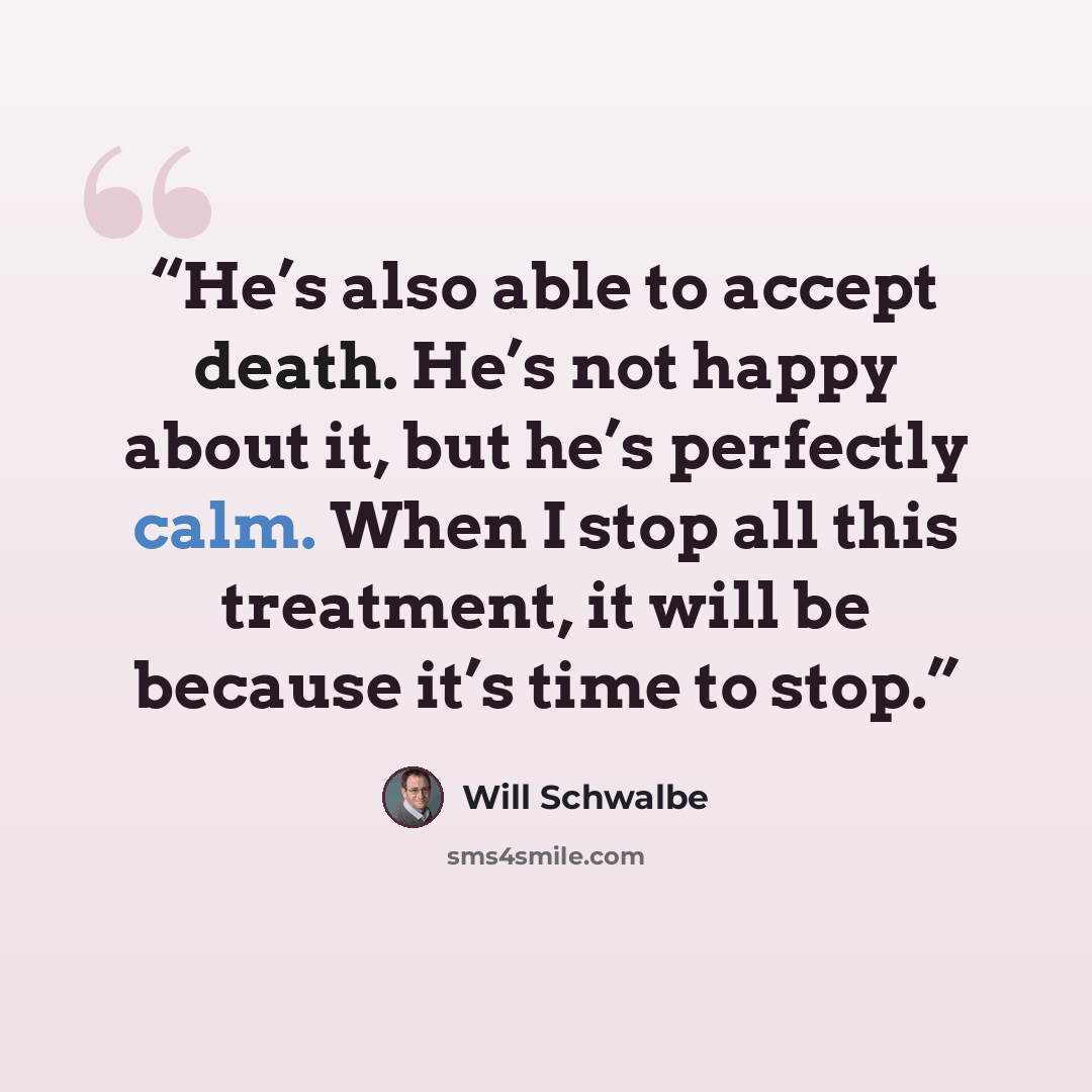 “He’s also able to accept death. He’s not happy about it, but he’s perfectly calm. When I stop all this treatment, it will be because it’s time to stop.” quote by Will Schwalbe