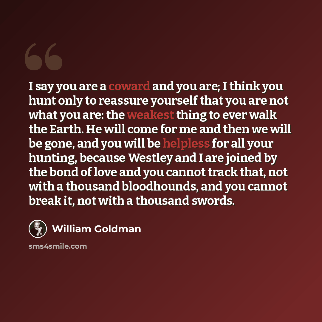 “I say you are a coward and you are; I think you hunt only to reassure yourself that you are not what you are: the weakest thing to ever walk the Earth. He will come for me and then we will be gone, and you will be helpless for all your hunting, because Westley and I are joined by the bond of love…” quote by William Goldman