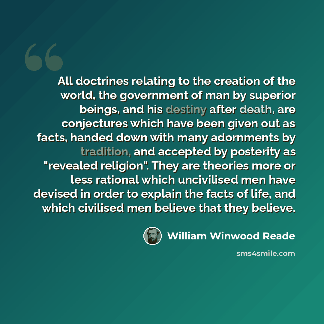 “All doctrines relating to the creation of the world, the government of man by superior beings, and his destiny after death, are conjectures which have been given out as facts, handed down with many adornments by tradition, and accepted by posterity as "revealed religion". They are theories more or…” quote by William Winwood Reade