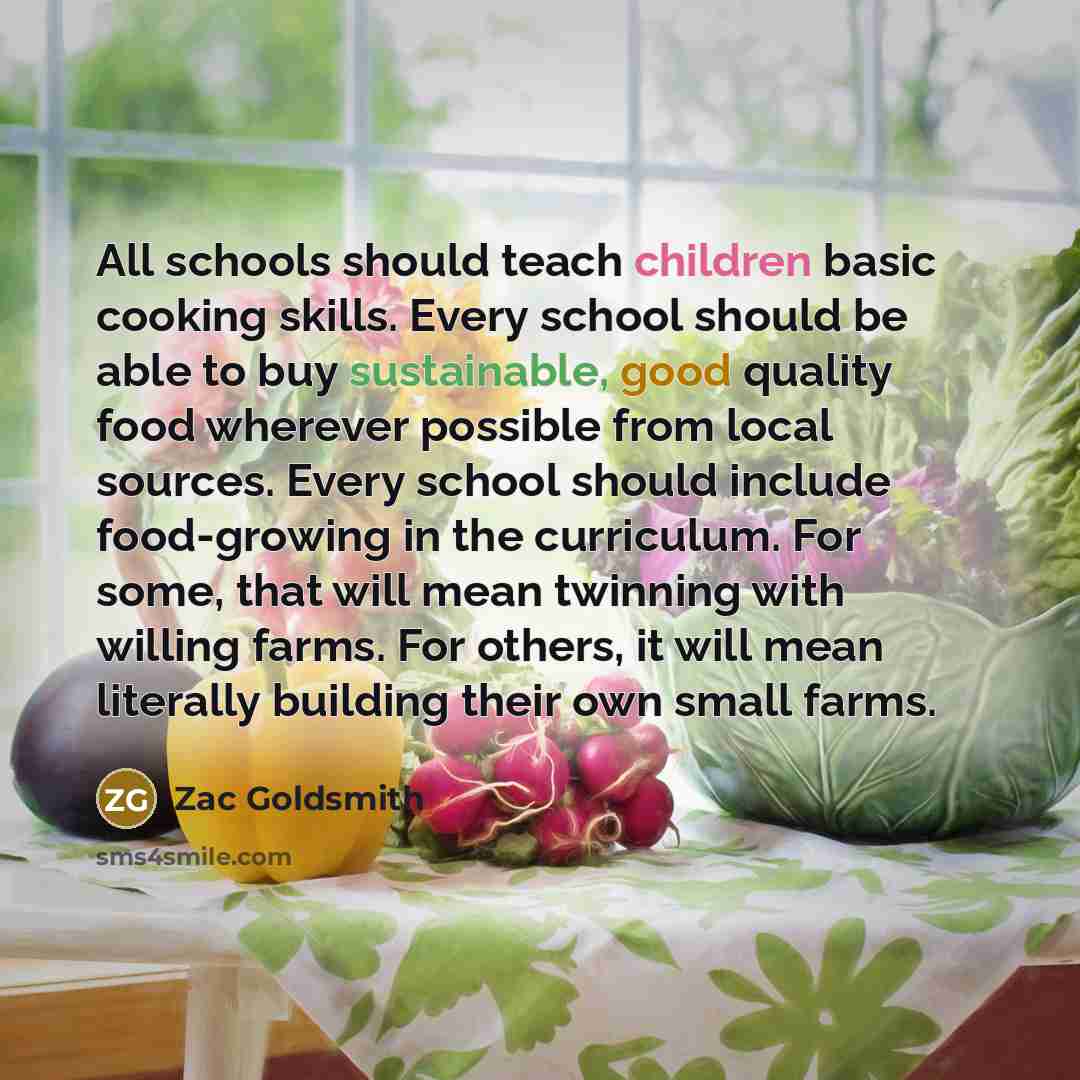 “All schools should teach children basic cooking skills. Every school should be able to buy sustainable, good quality food wherever possible from local sources. Every school should include food-growing in the curriculum. For some, that will mean twinning with willing farms. For others, it will mean…” quote by Zac Goldsmith