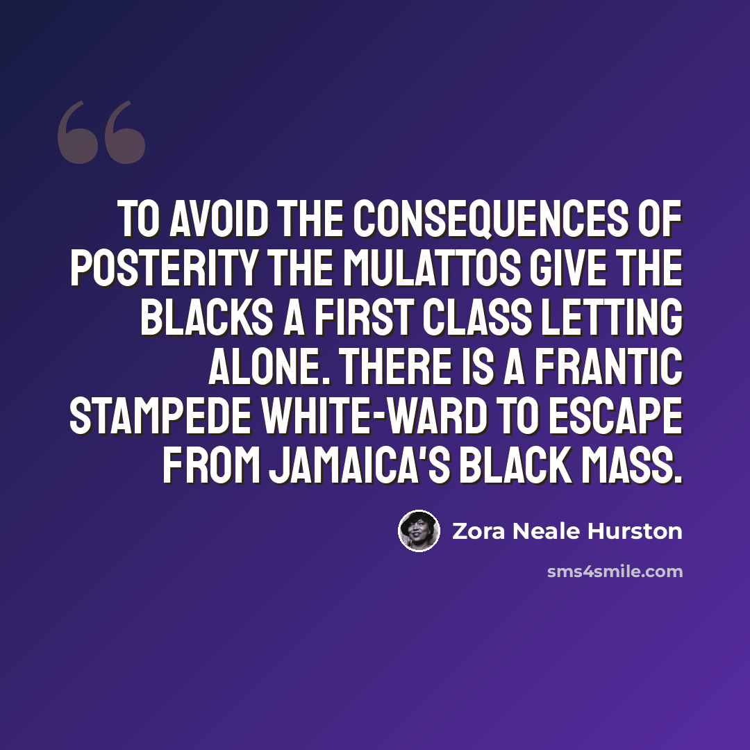 “To avoid the consequences of posterity the mulattos give the blacks a first class letting alone. There is a frantic stampede white-ward to escape from Jamaica's black mass.” quote by Zora Neale Hurston