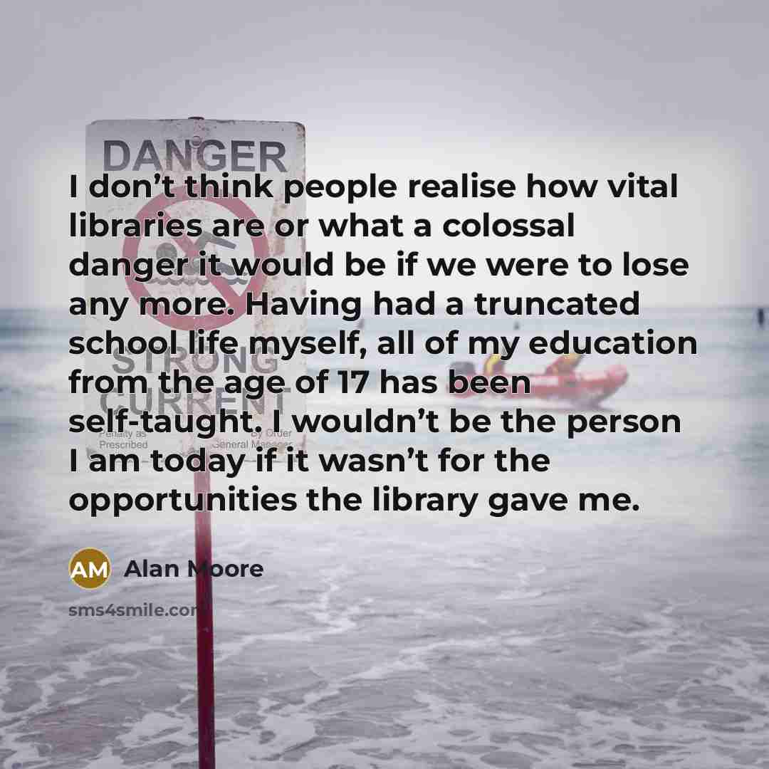 “I don’t think people realise how vital libraries are or what a colossal danger it would be if we were to lose any more. Having had a truncated school life myself, all of my education from the age of 17 has been self-taught. I wouldn’t be the person I am today if it wasn’t for the opportunities the…” quote by Alan Moore