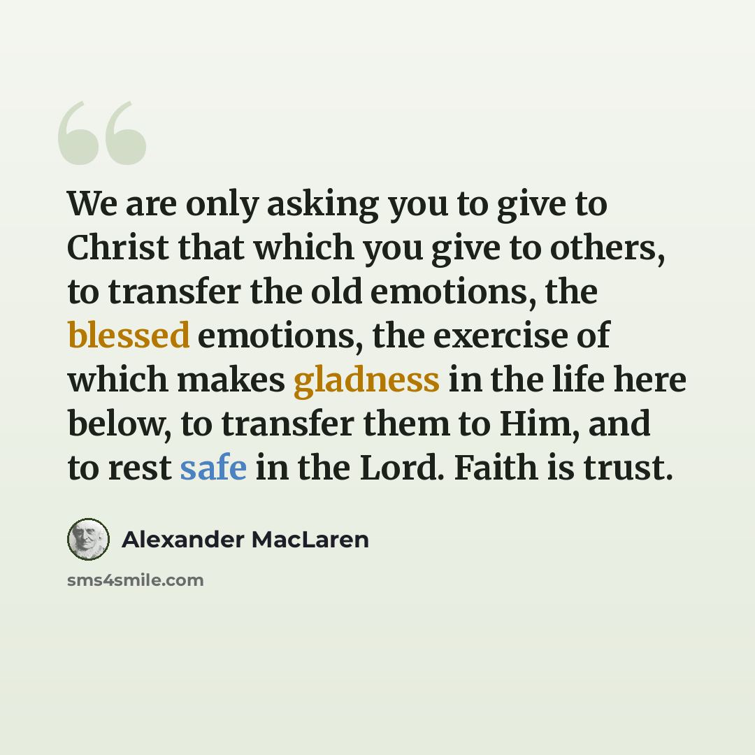 “We are only asking you to give to Christ that which you give to others, to transfer the old emotions, the blessed emotions, the exercise of which makes gladness in the life here below, to transfer them to Him, and to rest safe in the Lord. Faith is trust.” quote by Alexander MacLaren