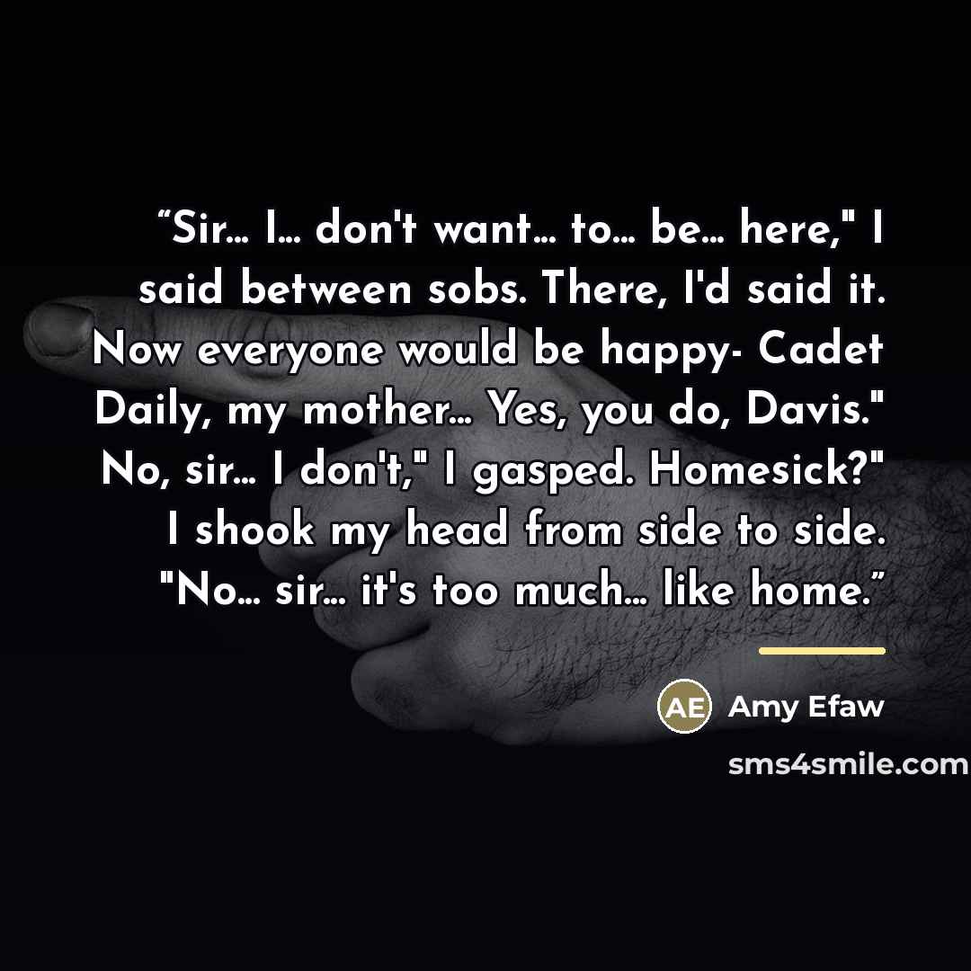 “Sir... I... don't want... to... be... here," I said between sobs. There, I'd said it. Now everyone would be happy- Cadet Daily, my mother... Yes, you do, Davis." No, sir... I don't," I gasped. Homesick?" I shook my head from side to side. "No... sir... it's too much... like home.” quote by Amy Efaw
