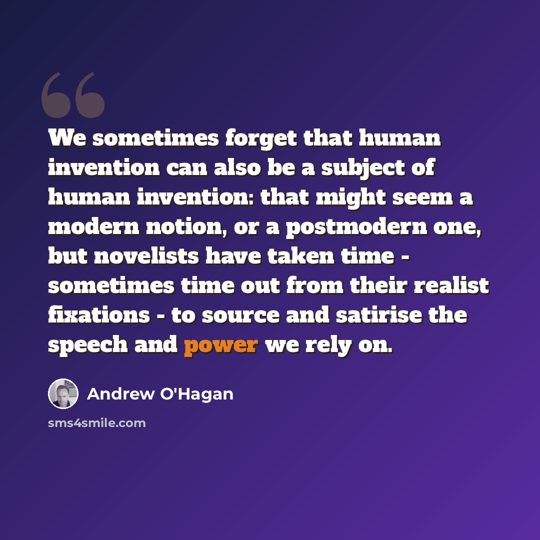 “We sometimes forget that human invention can also be a subject of human invention: that might seem a modern notion, or a postmodern one, but novelists have taken time - sometimes time out from their realist fixations - to source and satirise the speech and power we rely on.” quote by Andrew O'Hagan