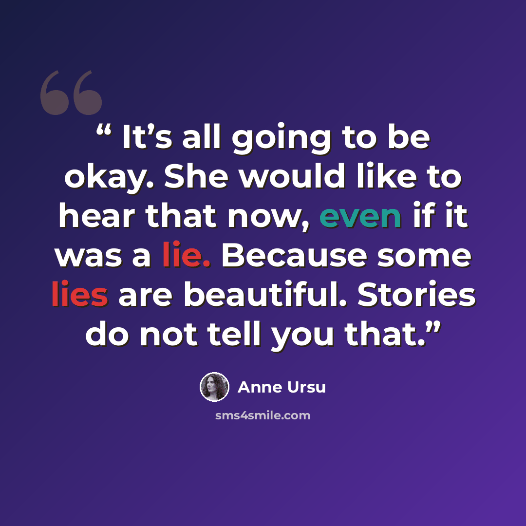 “It’s all going to be okay. She would like to hear that now, even if it was a lie. Because some lies are beautiful. Stories do not tell you that.” quote by Anne Ursu