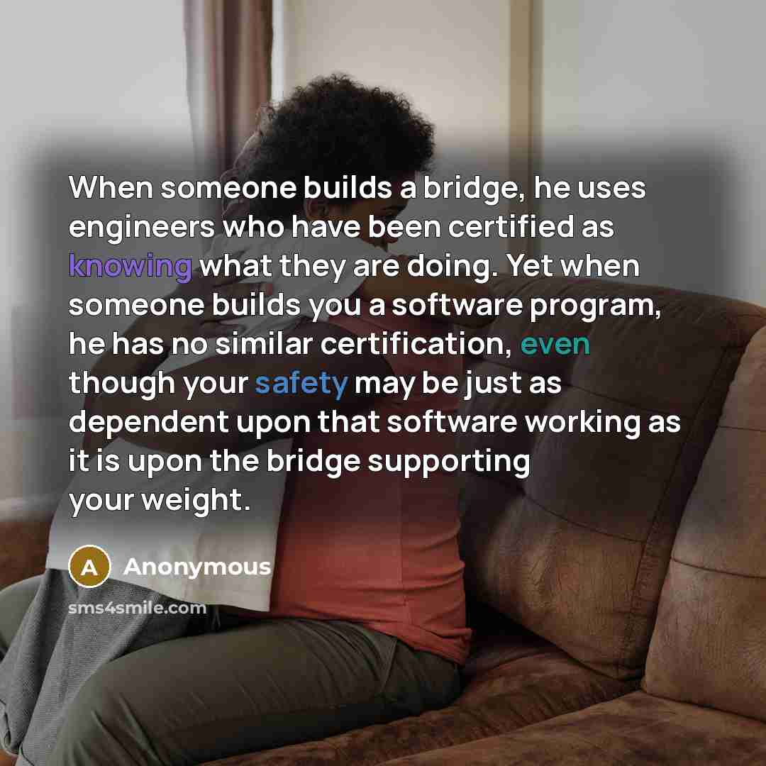 “When someone builds a bridge, he uses engineers who have been certified as knowing what they are doing. Yet when someone builds you a software program, he has no similar certification, even though your safety may be just as dependent upon that software working as it is upon the bridge supporting…” quote by Anonymous