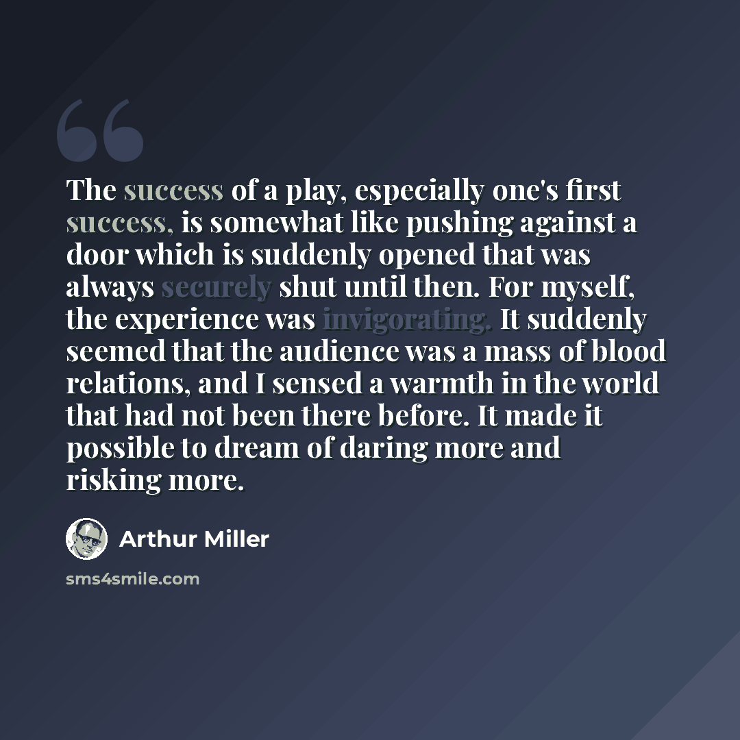 “The success of a play, especially one's first success, is somewhat like pushing against a door which is suddenly opened that was always securely shut until then. For myself, the experience was invigorating. It suddenly seemed that the audience was a mass of blood relations, and I sensed a warmth…” quote by Arthur Miller