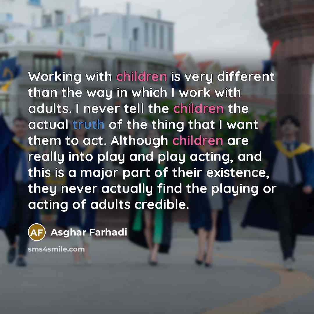 “Working with children is very different than the way in which I work with adults. I never tell the children the actual truth of the thing that I want them to act. Although children are really into play and play acting, and this is a major part of their existence, they never actually find the…” quote by Asghar Farhadi