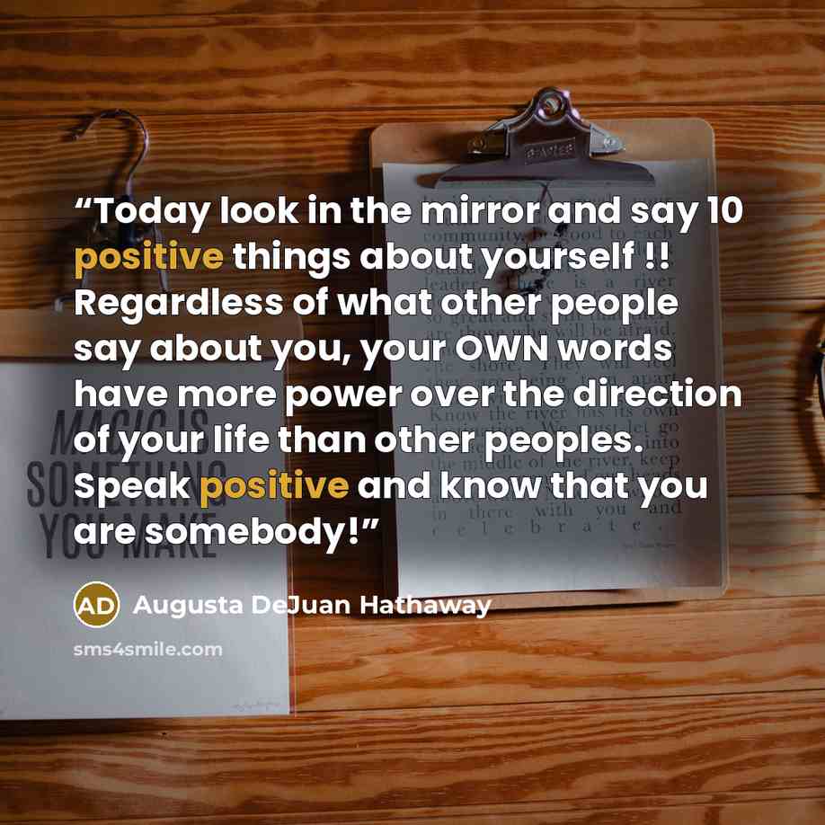“Today look in the mirror and say 10 positive things about yourself !! Regardless of what other people say about you, your OWN words have more power over the direction of your life than other peoples. Speak positive and know that you are somebody!” quote by Augusta DeJuan Hathaway