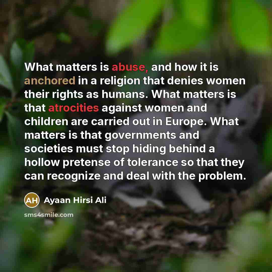 “What matters is abuse, and how it is anchored in a religion that denies women their rights as humans. What matters is that atrocities against women and children are carried out in Europe. What matters is that governments and societies must stop hiding behind a hollow pretense of tolerance so that…” quote by Ayaan Hirsi Ali