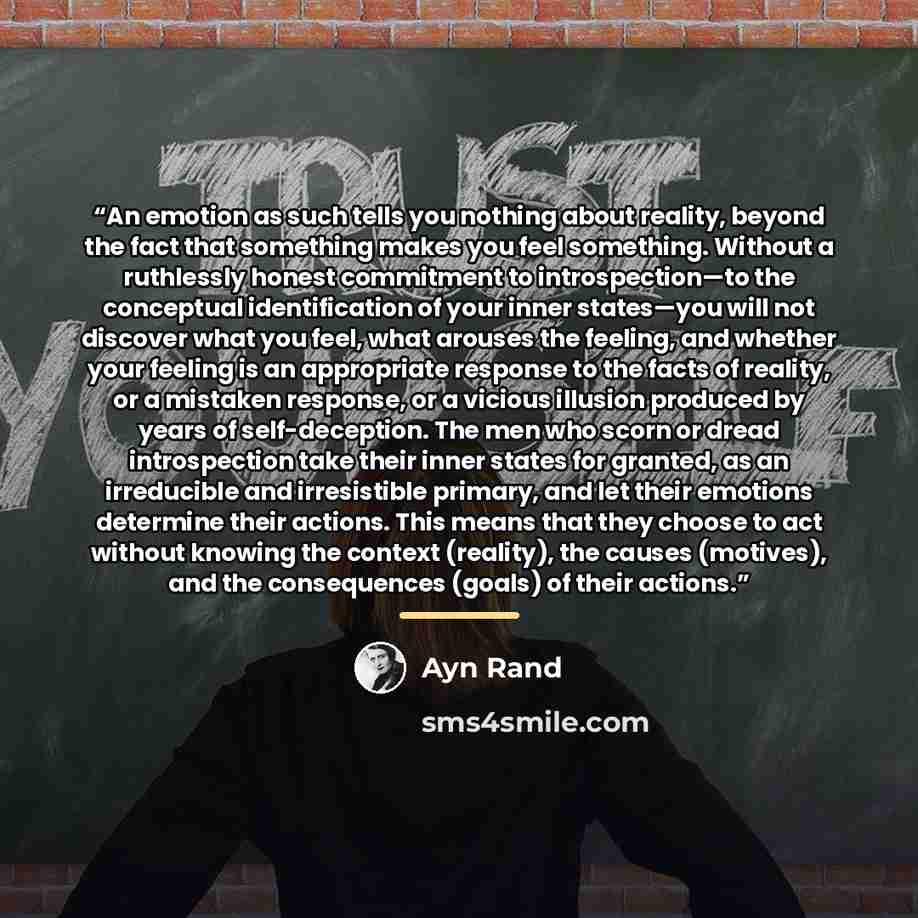 “An emotion as such tells you nothing about reality, beyond the fact that something makes you feel something. Without a ruthlessly honest commitment to introspection—to the conceptual identification of your inner states—you will not discover what you feel, what arouses the feeling, and whether your…” quote by Ayn Rand
