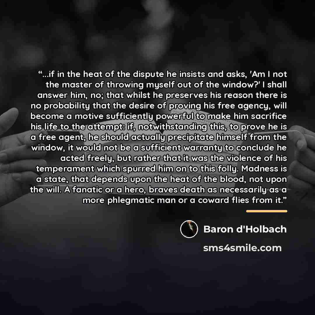 “...if in the heat of the dispute he insists and asks, 'Am I not the master of throwing myself out of the window?' I shall answer him, no; that whilst he preserves his reason there is no probability that the desire of proving his free agency, will become a motive sufficiently powerful to make him…” quote by Baron d'Holbach