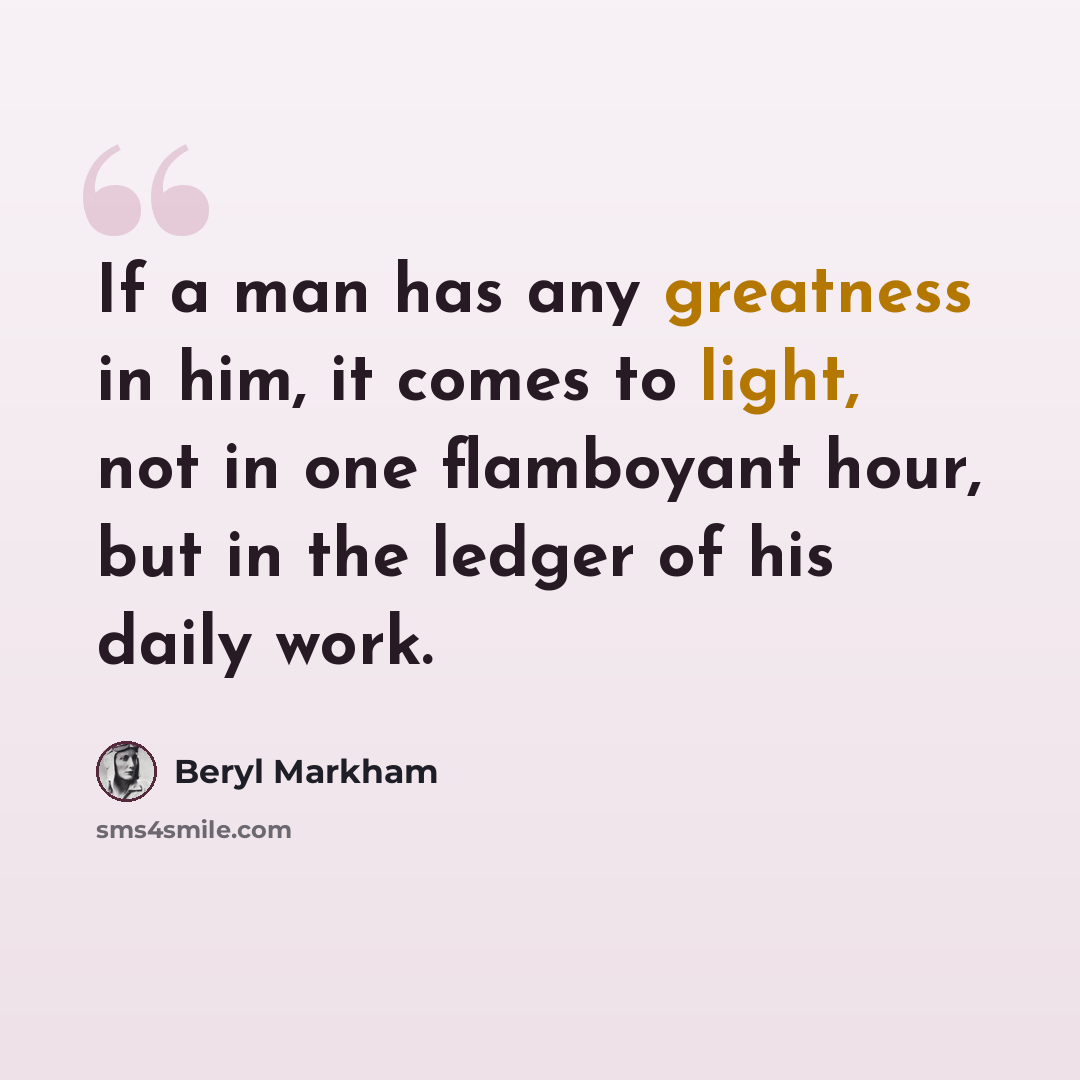 “If a man has any greatness in him, it comes to light, not in one flamboyant hour, but in the ledger of his daily work.” quote by Beryl Markham