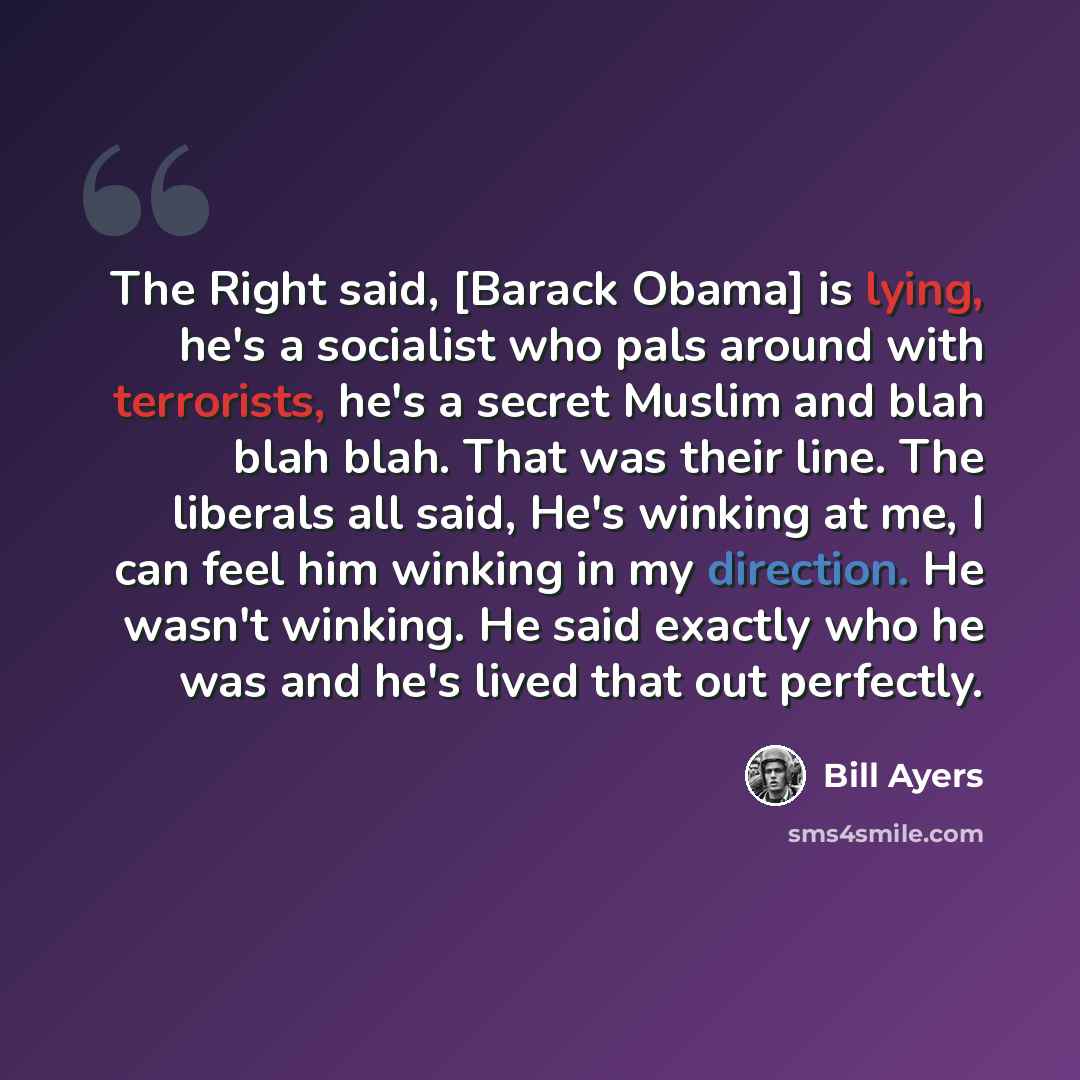 “The Right said, [Barack Obama] is lying, he's a socialist who pals around with terrorists, he's a secret Muslim and blah blah blah. That was their line. The liberals all said, He's winking at me, I can feel him winking in my direction. He wasn't winking. He said exactly who he was and he's lived…” quote by Bill Ayers