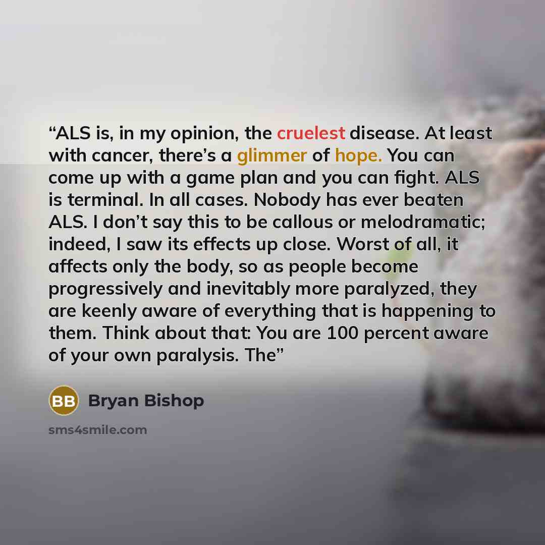 “ALS is, in my opinion, the cruelest disease. At least with cancer, there’s a glimmer of hope. You can come up with a game plan and you can fight. ALS is terminal. In all cases. Nobody has ever beaten ALS. I don’t say this to be callous or melodramatic; indeed, I saw its effects up close. Worst of…” quote by Bryan Bishop