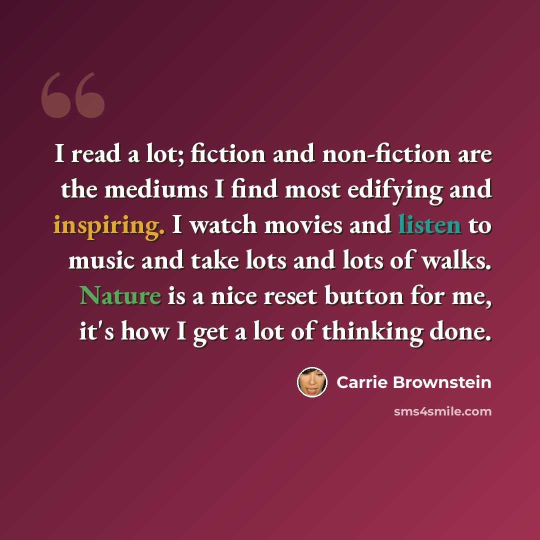 “I read a lot; fiction and non-fiction are the mediums I find most edifying and inspiring. I watch movies and listen to music and take lots and lots of walks. Nature is a nice reset button for me, it's how I get a lot of thinking done.” quote by Carrie Brownstein