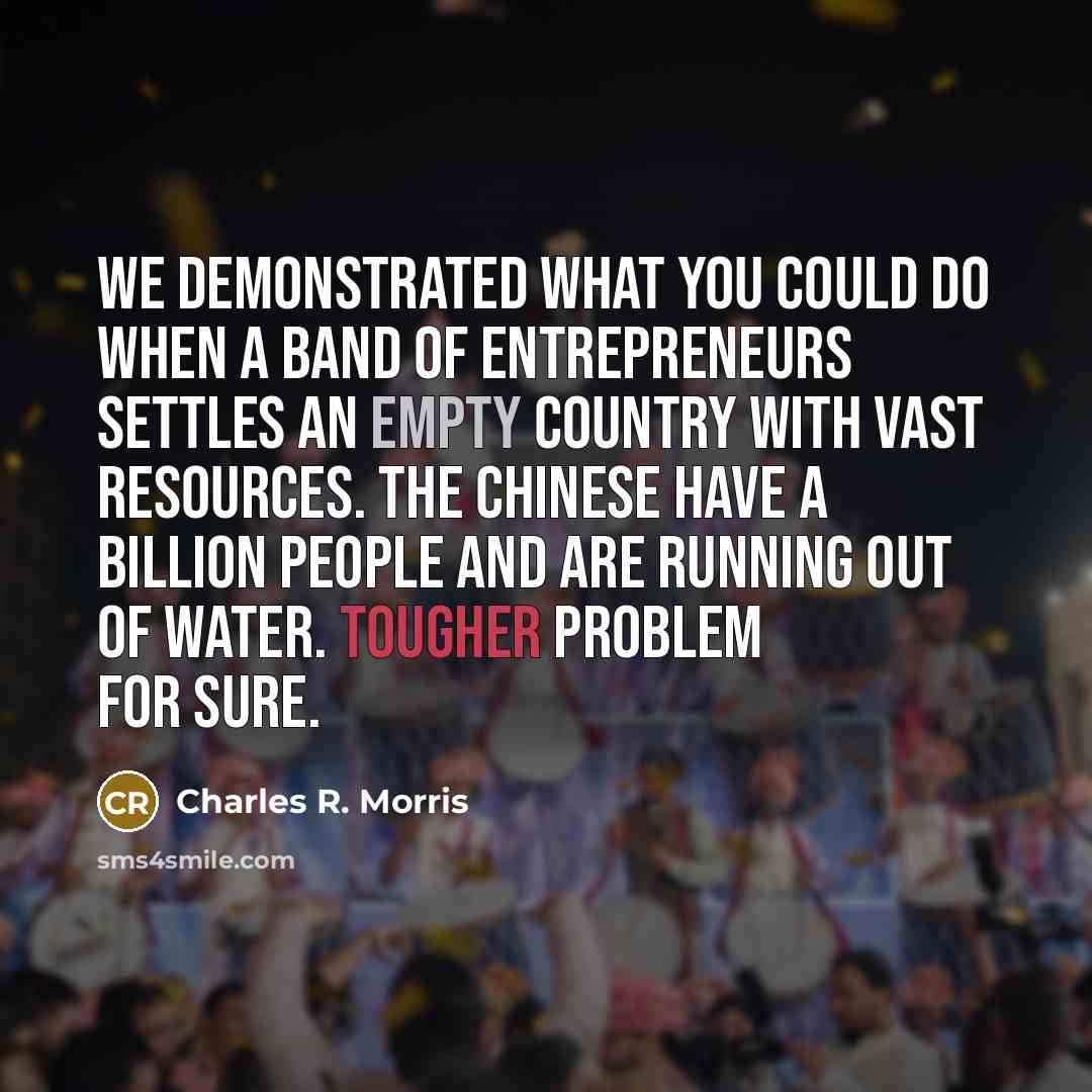 “We demonstrated what you could do when a band of entrepreneurs settles an empty country with vast resources. The Chinese have a billion people and are running out of water. Tougher problem for sure.” quote by Charles R. Morris