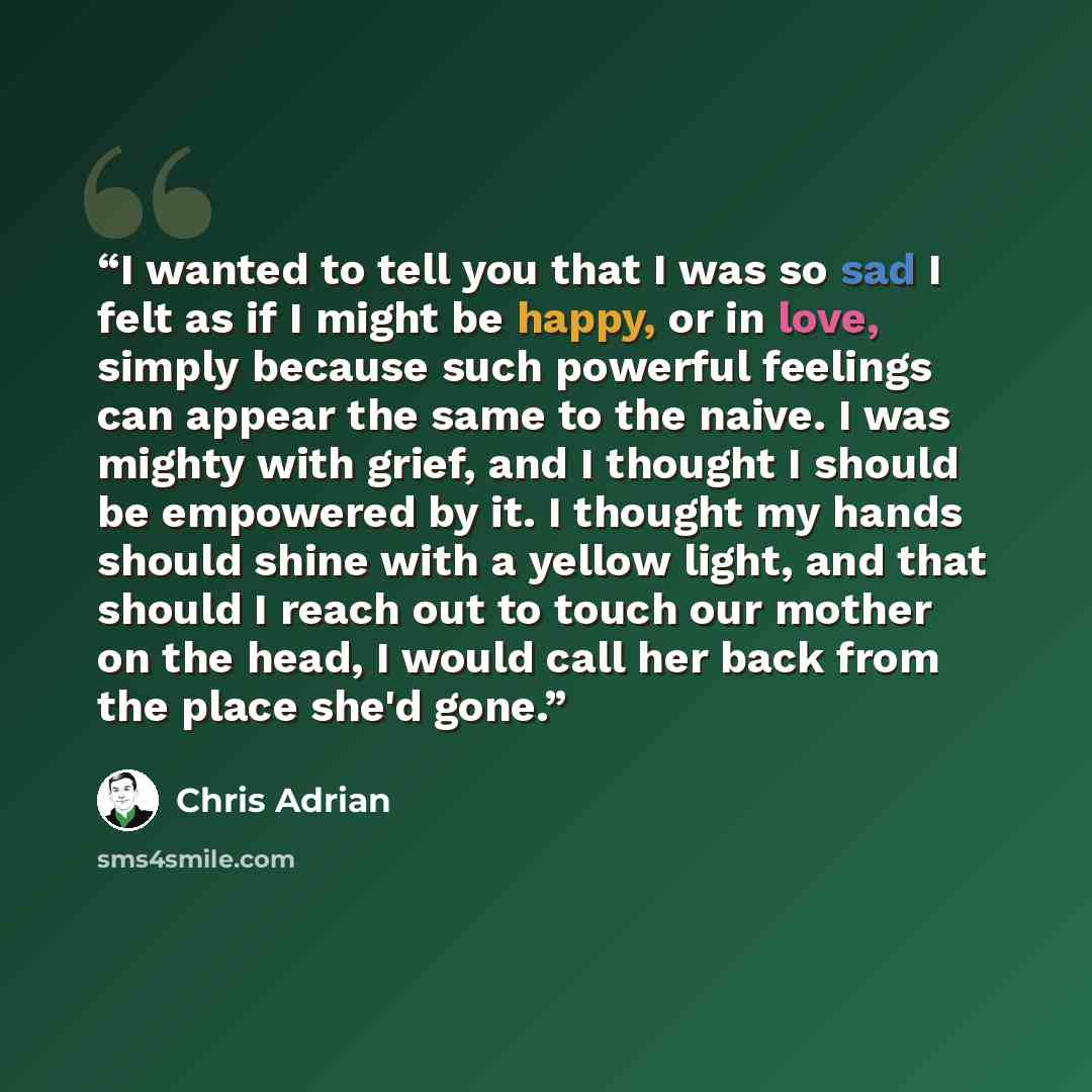 “I wanted to tell you that I was so sad I felt as if I might be happy, or in love, simply because such powerful feelings can appear the same to the naive. I was mighty with grief, and I thought I should be empowered by it. I thought my hands should shine with a yellow light, and that should I reach…” quote by Chris Adrian