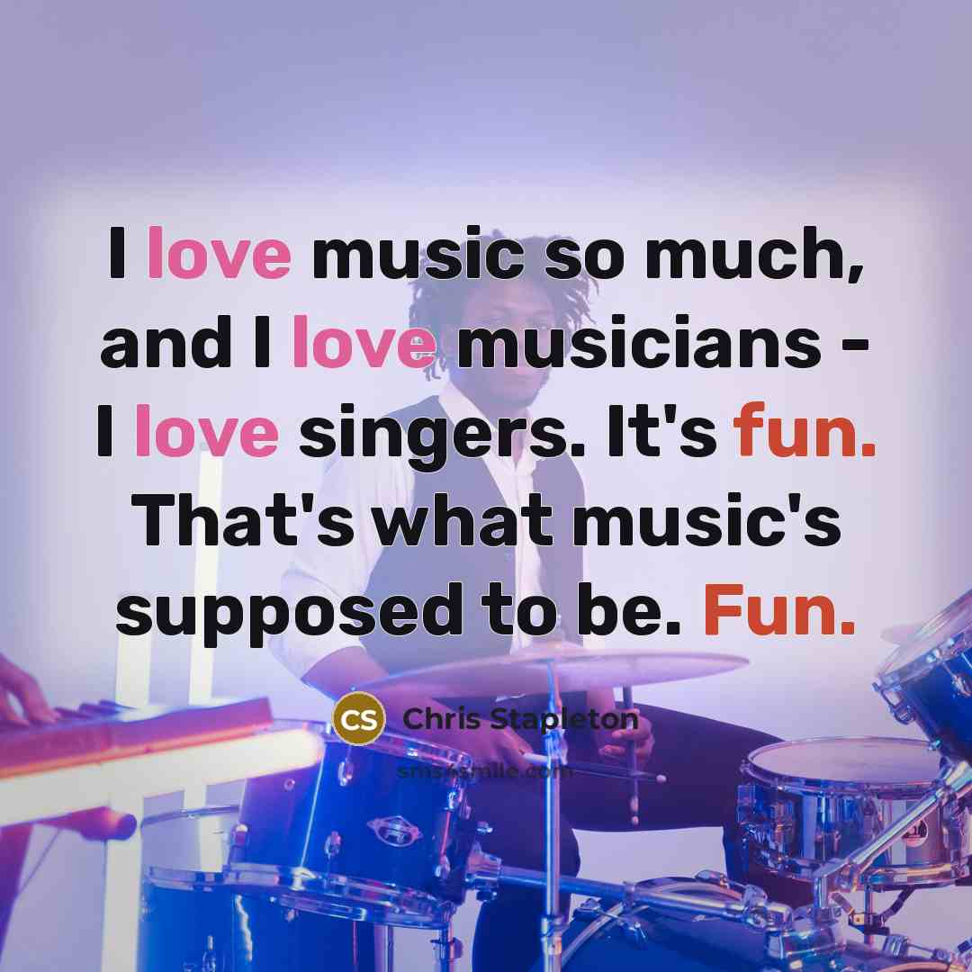 “I love music so much, and I love musicians - I love singers. It's fun. That's what music's supposed to be. Fun.” quote by Chris Stapleton